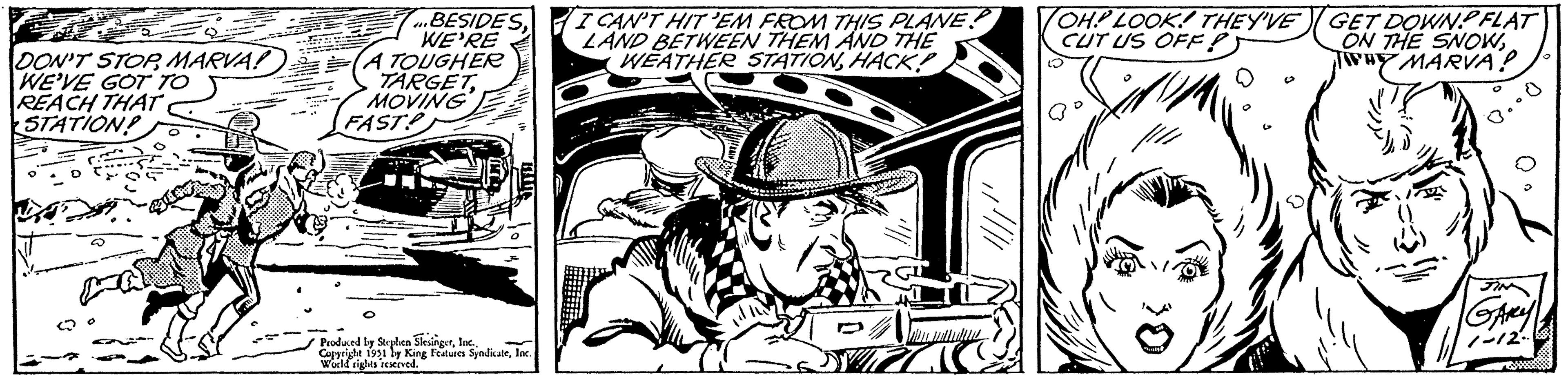 Fiction OCR: DON'T STOPMARVA! WE'VE GOT TO REACH THAT STATION! ...BESIDESWE'RE A TOUGHER TARGETMOVING FAST! Produced by Stephen SlesingerInc.. Copyright 1951 by King Features SyndicateInc. World rights reserved. I CAN'T HIT 'EM FROM THIS PLANE! LAND BETWEEN THEM AND THE WEATHER STATIONHACK! ZZIC OH! LOOK! THEY'VE CUT US OFF! al GET DOWN FLAT ON THE SNOWWHY MARVA? 0.00 GARY 1-12- DON'T STOPMARVA ! WE'VE GOT TO REACH THAT STATION ! ... BESIDESWE'RE A TOUGHER TARGETMOVING FAST ! Produced by Stephen SlesingerInc .. Copyright 1951 by King Features SyndicateInc. World rights reserved . I CAN'T HIT ' EM FROM THIS PLANE ! LAND BETWEEN THEM AND THE WEATHER STATIONHACK ! ZZIC OH ! LOOK ! THEY'VE CUT US OFF ! al GET DOWN FLAT ON THE SNOWWHY MARVA ? 0.00 GARY 1-12