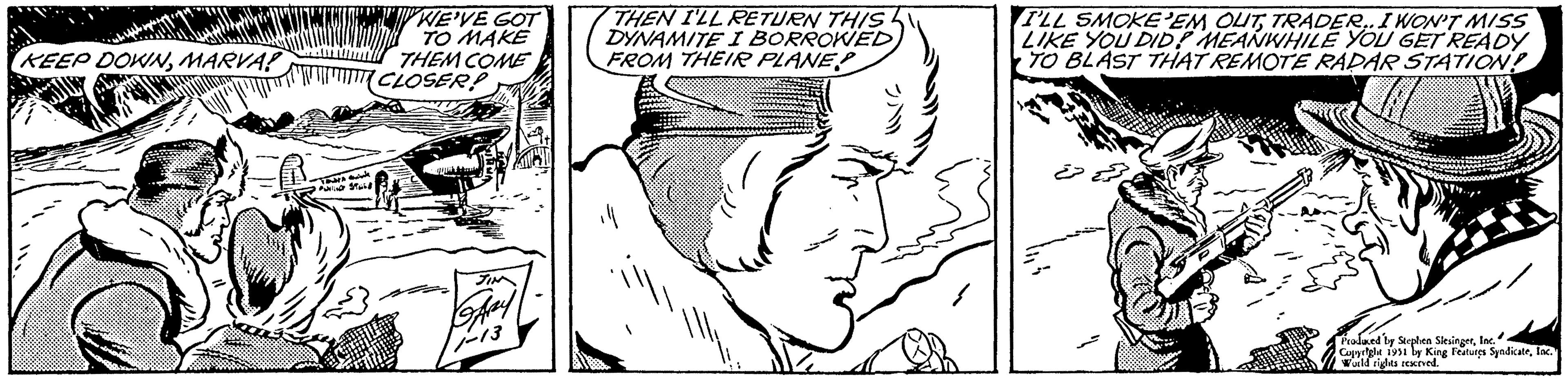 Organism OCR: KEEP DOWNMARVA? Tar PUSTUL WE'VE GOT TO MAKE THEM COME CLOSER! GARY 11-13 THEN I'LL RETURN THIS DYNAMITE I BORROWED FROM THEIR PLANE I'LL SMOKE EM OUTTRADER.. I WON'T MISS LIKE YOU DID? MEANWHILE YOU GET READY TO BLAST THAT REMOTE RADAR STATION! Produced by Stephen SlesingerInc. Copyright 1951 by King Features SyndicateInc. World rights reserved. KEEP DOWNMARVA ? Tar PUSTUL WE'VE GOT TO MAKE THEM COME CLOSER ! GARY 11-13 THEN I'LL RETURN THIS DYNAMITE I BORROWED FROM THEIR PLANE I'LL SMOKE EM OUTTRADER .. I WON'T MISS LIKE YOU DID ? MEANWHILE YOU GET READY TO BLAST THAT REMOTE RADAR STATION ! Produced by Stephen SlesingerInc. Copyright 1951 by King Features SyndicateInc. World rights reserved .