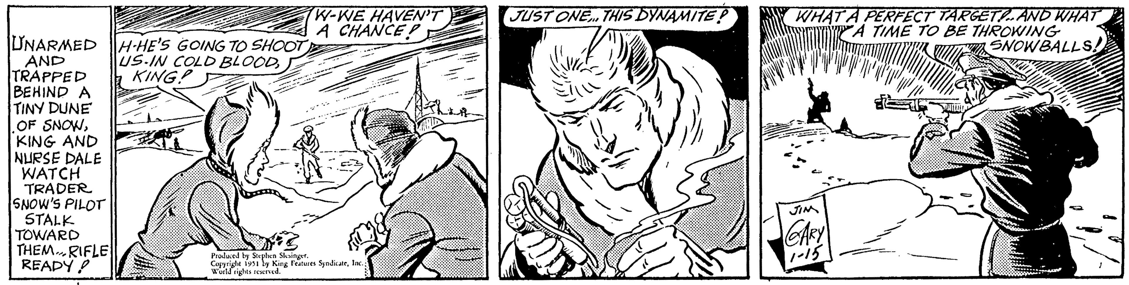 Organism OCR: UNARMEDH-HE'S GOING TO SHOOT US-IN COLD BLOODKING? AND TRAPPED BEHIND A TINY DUNE OF SNOWKING AND NURSE DALE WATCH TRADER SNOW'S PILOT STALK TOWARD THEM RIFLE """ READY! W-WE HAVEN'T A CHANCE! Produced by Stephen Slesinger. Copyright 1951 by King Features SyndicateInc. World rights reserved. JUST ONE... THIS DYNAMITE ? 20 WHAT A PERFECT TARGET!.. AND WHAT "A TIME TO BE THROWING SNOWBALLS!! JIN CARY 1-15 JUREDO L UNARMEDH - HE'S GOING TO SHOOT US - IN COLD BLOODKING ? AND TRAPPED BEHIND A TINY DUNE OF SNOWKING AND NURSE DALE WATCH TRADER SNOW'S PILOT STALK TOWARD THEM RIFLE " " " READY ! W - WE HAVEN'T A CHANCE ! Produced by Stephen Slesinger . Copyright 1951 by King Features SyndicateInc. World rights reserved . JUST ONE ... THIS DYNAMITE ? 20 WHAT A PERFECT TARGET ! .. AND WHAT " A TIME TO BE THROWING SNOWBALLS !! JIN CARY 1-15 JUREDO L