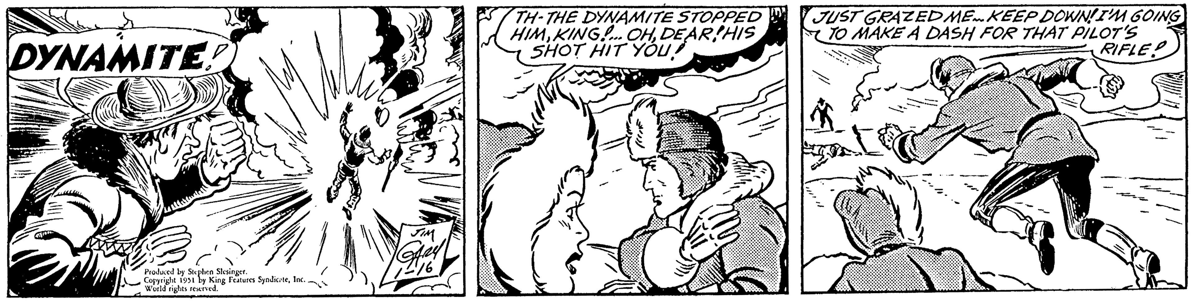 Interaction OCR: DYNAMITE! Sve Produced by Stephen Slesinger. Copyright 1951 by King Features SyndicateInc. World rights reserved. JIM Gay 17216 TH-THE DYNAMITE STOPPED HIMDEAR HIS SHOT HIT YOU JUST GRAZED ME. KEEP DOWN! I'M GOING TO MAKE A DASH FOR THAT PILOT'S RIFLE DYNAMITE ! Sve Produced by Stephen Slesinger . Copyright 1951 by King Features SyndicateInc. World rights reserved . JIM Gay 17216 TH - THE DYNAMITE STOPPED HIMKING ! ... OHDEAR HIS SHOT HIT YOU JUST GRAZED ME . KEEP DOWN ! I'M GOING TO MAKE A DASH FOR THAT PILOT'S RIFLE