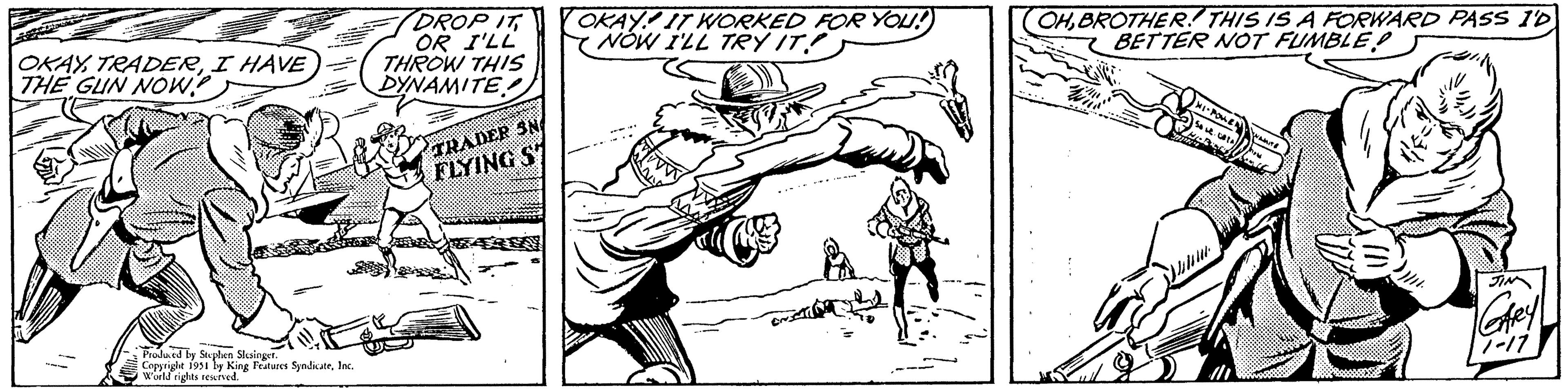 Hat OCR: OKAYI HAVE THE GUN NOW? STEET Produced by Stephen Slesinger. Copyright 1951 by King Features SyndicateInc. World rights reserved. DROP IT OR I'LL THROW THIS DYNAMITE TRADER SN FLYING S OKAY! IT WORKED FOR YOU! NOW I'LL TRY IT EN OHBROTHER! THIS IS A FORWARD PASS I'D BETTER NOT FUMBLE g HI-POWENAMITE CATA 50 st how biti JIN GARY 7-17 OKAYI HAVE THE GUN NOW ? STEET Produced by Stephen Slesinger . Copyright 1951 by King Features SyndicateInc. World rights reserved . DROP IT OR I'LL THROW THIS DYNAMITE TRADER SN FLYING S OKAY ! IT WORKED FOR YOU ! NOW I'LL TRY IT EN OHBROTHER ! THIS IS A FORWARD PASS I'D BETTER NOT FUMBLE g HI - POWENAMITE CATA 50 st how biti JIN GARY 7-17