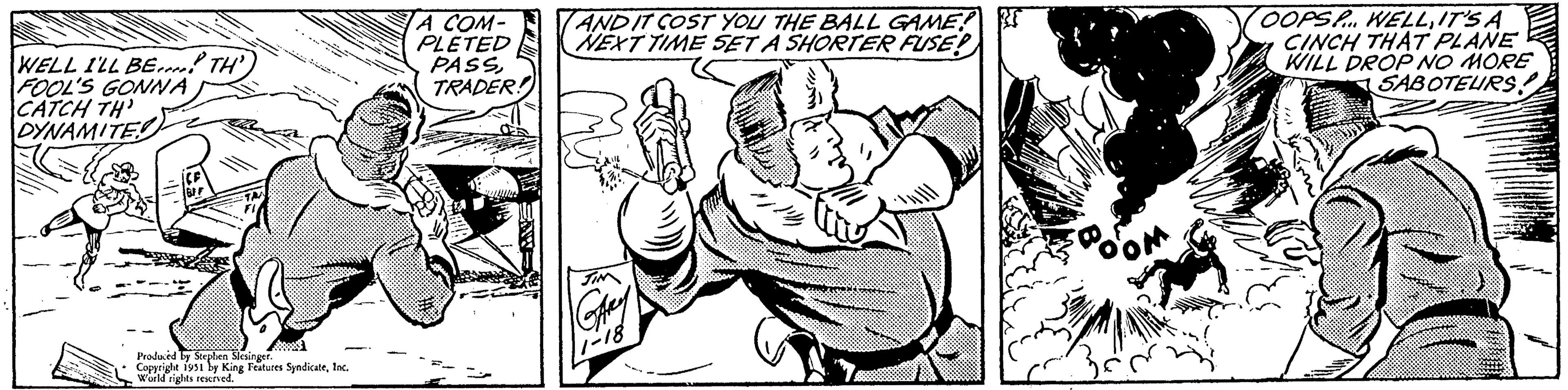 Monochrome OCR: WELL I'LL BE TH FOOL'S GONNA CATCH TH DYNAMITE Produced by Stephen Slesinger. Copyright 1951 by King Features SyndicateInc. World rights reserved. A COM- PLETED PASSTRADER! AND IT COST YOU THE BALL GAME! NEXT TIME SET A SHORTER FUSE! JIM Gay 11-18 OOPS... WELLIT'S A CINCH THAT PLANE WILL DROP NO MORE SABOTEURS WELL I'LL BE TH FOOL'S GONNA CATCH TH DYNAMITE Produced by Stephen Slesinger . Copyright 1951 by King Features SyndicateInc. World rights reserved . A COM PLETED PASSTRADER ! AND IT COST YOU THE BALL GAME ! NEXT TIME SET A SHORTER FUSE ! JIM Gay 11-18 OOPS ... WELLIT'S A CINCH THAT PLANE WILL DROP NO MORE SABOTEURS