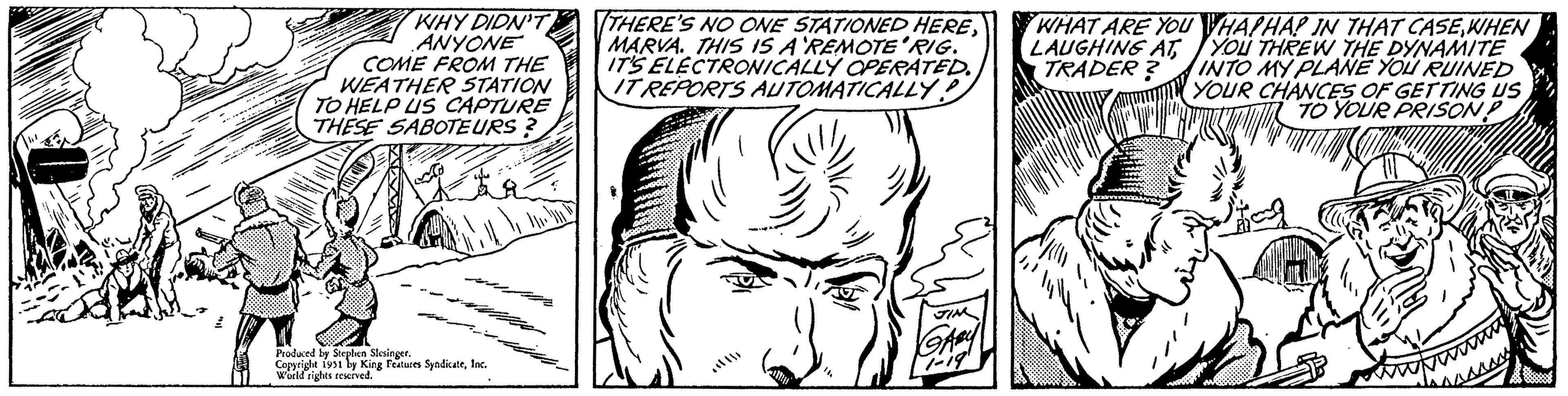 White OCR: WHY DIDN'T ANYONE COME FROM THE WEATHER STATION TO HELP US CAPTURE THESE SABOTEURS? Produced by Stephen Slesinger. Copyright 1951 by King Features SyndicateInc. World rights reserved. THERE'S NO ONE STATIONED HEREMARVA. THIS IS A REMOTE RIG. IT'S ELECTRONICALLY OPERATED. IT REPORTS AUTOMATICALLY? JIM GABY 1-19 WHAT ARE YOU LAUGHING AT TRADER? TH HAPHAP IN THAT CASE WHEN YOU THREW THE DYNAMITE INTO MY PLANE YOU RUINED YOUR CHANCES OF GETTING US TO YOUR PRISON? WHY DIDN'T ANYONE COME FROM THE WEATHER STATION TO HELP US CAPTURE THESE SABOTEURS ? Produced by Stephen Slesinger . Copyright 1951 by King Features SyndicateInc. World rights reserved . THERE'S NO ONE STATIONED HEREMARVA . THIS IS A REMOTE RIG . IT'S ELECTRONICALLY OPERATED . IT REPORTS AUTOMATICALLY ? JIM GABY 1-19 WHAT ARE YOU LAUGHING AT TRADER ? TH HAPHAP IN THAT CASE WHEN YOU THREW THE DYNAMITE INTO MY PLANE YOU RUINED YOUR CHANCES OF GETTING US TO YOUR PRISON ?