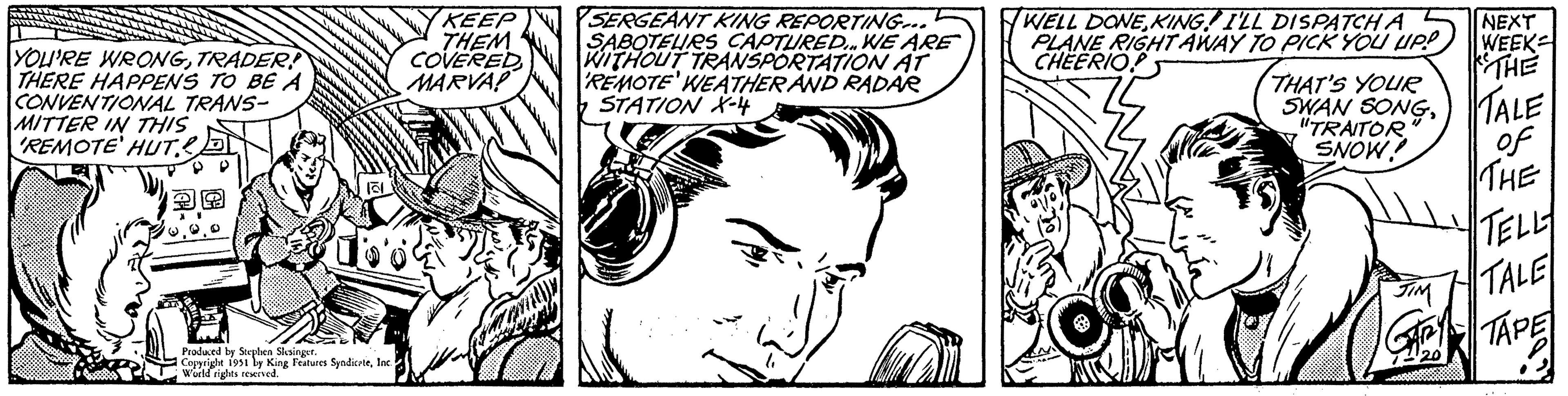Gesture OCR: YOU'RE WRONGTRADER THERE HAPPENS TO BE A CONVENTIONAL TRANS- MITTER IN THIS REMOTE' HUT. P Produced by Stephen Slesinger. Copyright 1951 by King Features SyndicateInc. World rights reserved. KEEP THEM COVEREDMARVA! SERGEANT KING REPORTING... SABOTEURS CAPTURED... WE ARE WITHOUT TRANSPORTATION AT REMOTE' WEATHER AND RADAR STATION X-4 WELL DONE KING I'LL DISPATCH A PLANE RIGHT AWAY TO PICK YOU UP! CHEERIO THAT'S YOUR SWAN SONGALE "TRAITOR SNOW! NEXT WEEK KTHE JIM of THE TELLY TALE TAPE YOU'RE WRONGTRADER THERE HAPPENS TO BE A CONVENTIONAL TRANS MITTER IN THIS REMOTE ' HUT . P Produced by Stephen Slesinger . Copyright 1951 by King Features SyndicateInc. World rights reserved . KEEP THEM COVEREDMARVA ! SERGEANT KING REPORTING ... SABOTEURS CAPTURED ... WE ARE WITHOUT TRANSPORTATION AT REMOTE ' WEATHER AND RADAR STATION X - 4 WELL DONE KING I'LL DISPATCH A PLANE RIGHT AWAY TO PICK YOU UP ! CHEERIO THAT'S YOUR SWAN SONGALE " TRAITOR SNOW ! NEXT WEEK KTHE JIM of THE TELLY TALE TAPE