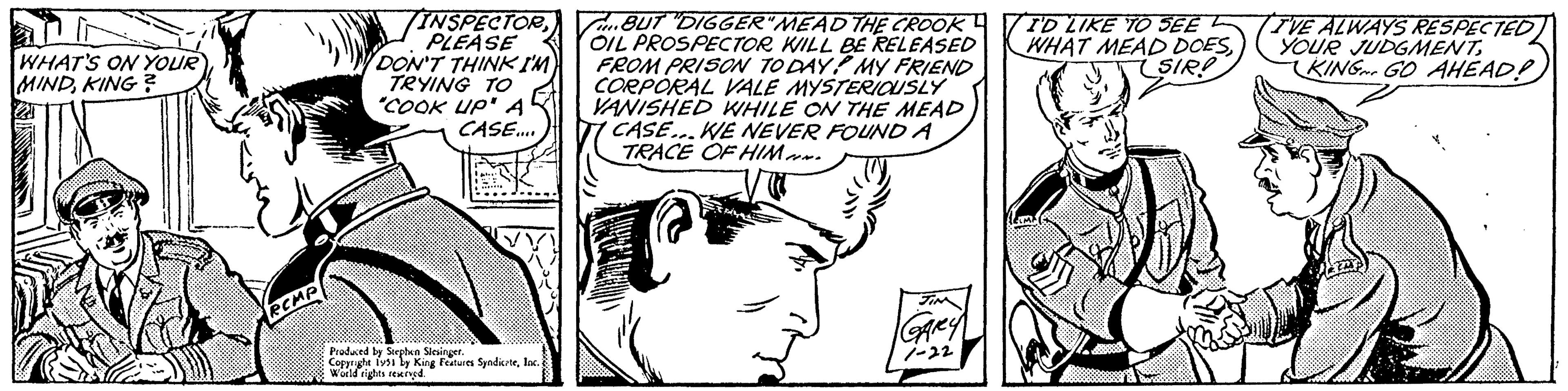 Font OCR: WHAT'S ON YOUR MINDKING? RCMP VINSPECTORPLEASE DON'T THINK I'M TRYING TO "COOK UP" A CASE.... Produced by Stephen Slesinger. Copyright 1951 by King Features SyndicateInc. World rights reserved. BUT DIGGER"MEAD THE CROOK OIL PROSPECTOR WILL BE RELEASED FROM PRISON TO DAY! MY FRIEND CORPORAL VALE MYSTERIOUSLY VANISHED WHILE ON THE MEAD ' CASE...WE NEVER FOUND A TRACE OF HIM. JIM GARY 1-22 I'D LIKE TO SEE WHAT MEAD DOESSIR! ESIA I'VE ALWAYS RESPECTED YOUR JUDGMENTKING GO AHEAD! WHAT'S ON YOUR MINDKING ? RCMP VINSPECTORPLEASE DON'T THINK I'M TRYING TO " COOK UP " A CASE .... Produced by Stephen Slesinger . Copyright 1951 by King Features SyndicateInc. World rights reserved . BUT DIGGER " MEAD THE CROOK OIL PROSPECTOR WILL BE RELEASED FROM PRISON TO DAY ! MY FRIEND CORPORAL VALE MYSTERIOUSLY VANISHED WHILE ON THE MEAD ' CASE ... WE NEVER FOUND A TRACE OF HIM . JIM GARY 1-22 I'D LIKE TO SEE WHAT MEAD DOESSIR ! ESIA I'VE ALWAYS RESPECTED YOUR JUDGMENTKING GO AHEAD !