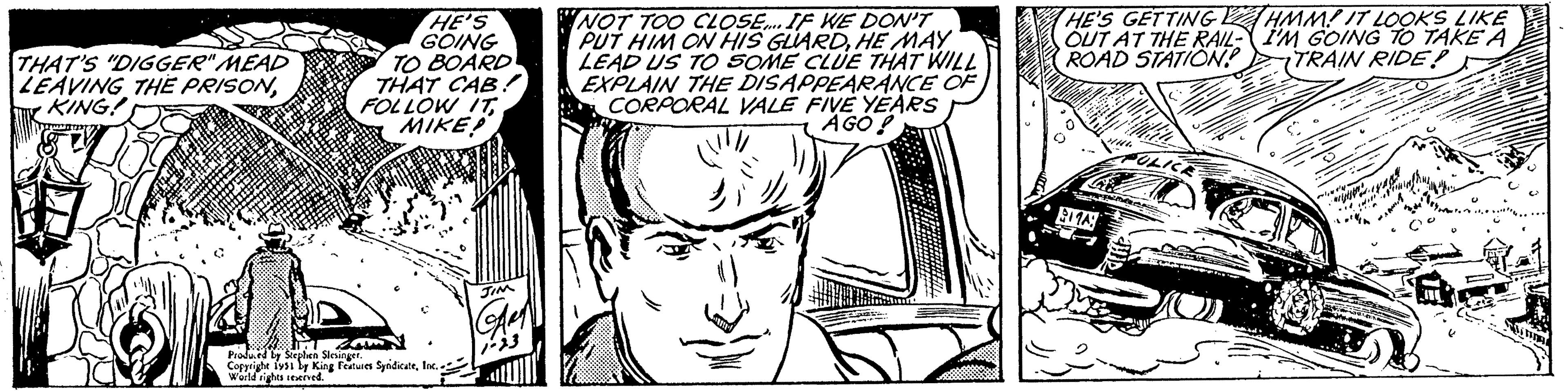 Human body OCR: THAT'S "DIGGER" MEAD LEAVING THE PRISONKING! Do HE'S GOING TO BOARD THAT CAB! FOLLOW ITMIKE?! ZN Produced by Stephen Slesinger. Copyright 1951 by King Features SyndicateInc. World rights reserved. JIM Aer 1-23 NOT TOO CLOSE.... IF WE DON'T PUT HIM ON HIS GUARDHE MAY LEAD US TO SOME CLUE THAT WILL EXPLAIN THE DISAPPEARANCE OF CORPORAL VALE FIVE YEARS AGO! HE'S GETTING OUT AT THE RAIL- ROAD STATION! HA 11A: PULICE PERO HMM! IT LOOKS LIKE I'M GOING TO TAKE A TRAIN RIDE? +141/4 ( 509 THAT'S " DIGGER " MEAD LEAVING THE PRISONKING ! Do HE'S GOING TO BOARD THAT CAB ! FOLLOW ITMIKE ?! ZN Produced by Stephen Slesinger . Copyright 1951 by King Features SyndicateInc. World rights reserved . JIM Aer 1-23 NOT TOO CLOSE .... IF WE DON'T PUT HIM ON HIS GUARDHE MAY LEAD US TO SOME CLUE THAT WILL EXPLAIN THE DISAPPEARANCE OF CORPORAL VALE FIVE YEARS AGO ! HE'S GETTING OUT AT THE RAIL ROAD STATION ! HA 11A : PULICE PERO HMM ! IT LOOKS LIKE I'M GOING TO TAKE A TRAIN RIDE ? + 141 / 4 ( 509