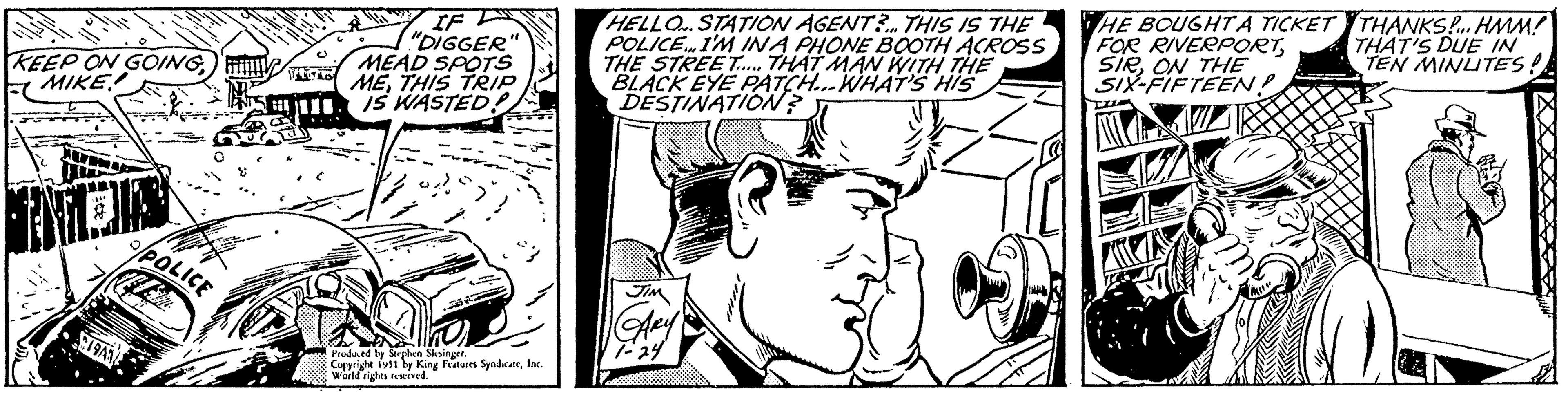 Mammal OCR: KEEP ON GOINGMIKE! INDIA 19A1 P/POLICE STUD IF "DIGGER" MEAD SPOTS METHIS TRIP IS WASTED! 352 Produced by Stephen Slesinger. Copyright 1951 by King Features SyndicateInc. World rights reserved. HELLO. STATION AGENT?... THIS IS THE POLICE... I'M INA PHONE BOOTH ACROSS THE STREET....... THAT MAN WITH THE BLACK EYE PATCH...WHAT'S HIS DESTINATION? JIM CARY 1-24 HE BOUGHT A TICKET FOR RIVERPORTON THE SIX-FIFTEEN! THANKS!... HMM! THAT'S DUE IN TEN MINUTES! KEEP ON GOINGMIKE ! INDIA 19A1 P / POLICE STUD IF " DIGGER " MEAD SPOTS METHIS TRIP IS WASTED ! 352 Produced by Stephen Slesinger . Copyright 1951 by King Features SyndicateInc. World rights reserved . HELLO . STATION AGENT ? ... THIS IS THE POLICE ... I'M INA PHONE BOOTH ACROSS THE STREET ....... THAT MAN WITH THE BLACK EYE PATCH ... WHAT'S HIS DESTINATION ? JIM CARY 1-24 HE BOUGHT A TICKET FOR RIVERPORTON THE SIX - FIFTEEN ! THANKS ! ... HMM ! THAT'S DUE IN TEN MINUTES !