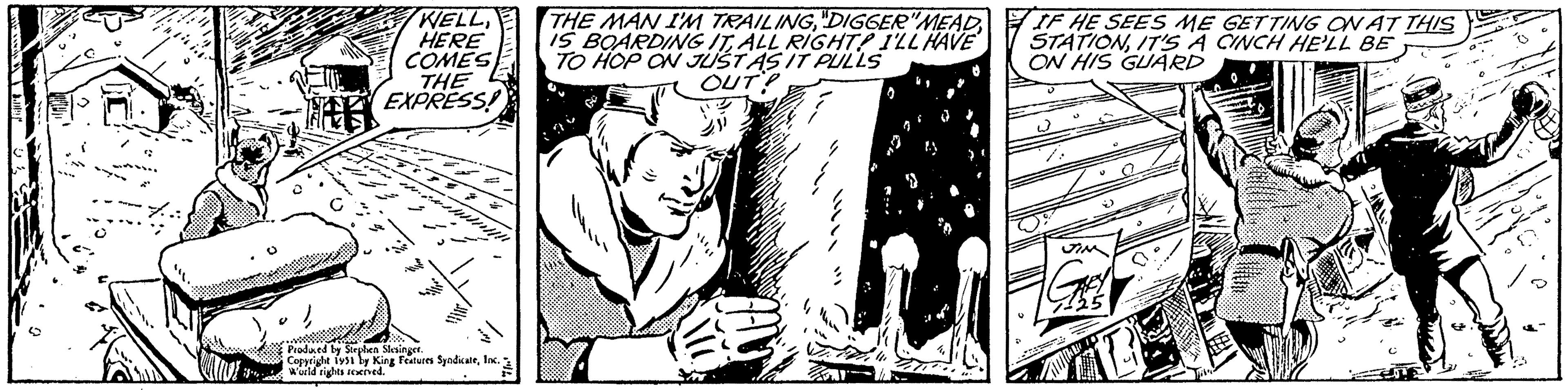 Monochrome OCR: Will A C WELLALL RIGHT? I'LL HAVE TO HOP ON JUST AS IT PULLS OUT? HERE COMES THE EXPRESS! Produced by Stephen Slesinger. Copyright 1951 by King Features SyndicateInc. World rights reserved. "1 S 9 ". IF HE SEES ME GETTING ON AT THIS STATIONIT'S A CINCH HE'LL BE ON HIS GUARD 3 JIM 125 12 0 Will A C WELLTHE MAN I'M TRAILING" DIGGER " MEADIS BOARDING ITALL RIGHT ? I'LL HAVE TO HOP ON JUST AS IT PULLS OUT ? HERE COMES THE EXPRESS ! Produced by Stephen Slesinger . Copyright 1951 by King Features SyndicateInc. World rights reserved . " 1 S 9 " . IF HE SEES ME GETTING ON AT THIS STATIONIT'S A CINCH HE'LL BE ON HIS GUARD 3 JIM 125 12 0