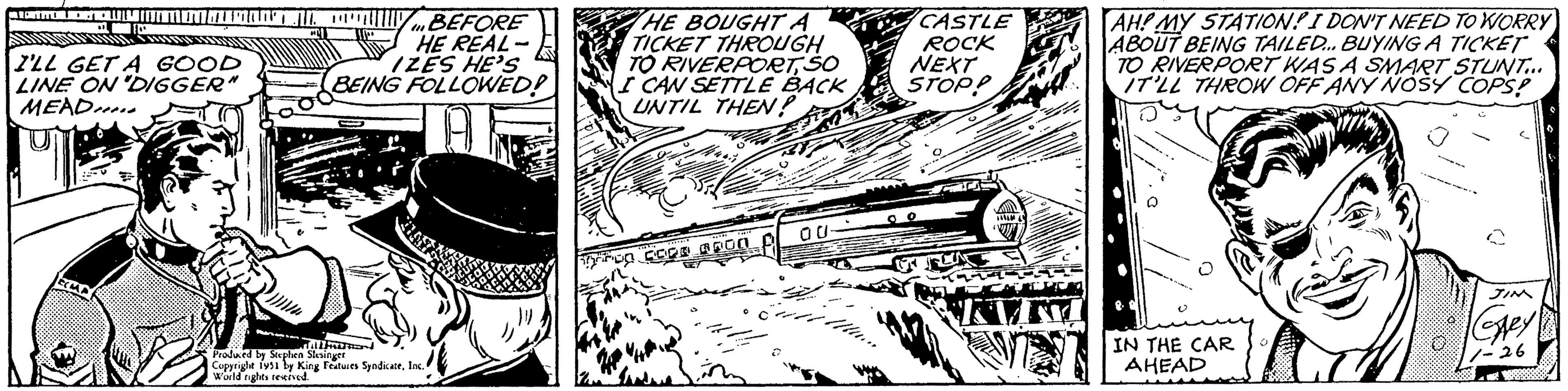 Auto part OCR: CONTITECTO PALEMANHA ** I'LL GET A GOOD LINE ON "DIGGER" MEAD EMP BEFORE HE REAL IZES HE'S BEING FOLLOWED! A Produced by Stephen Slesinger Copyright 1951 by King Features SyndicateInc. World rights reserved. wad HE BOUGHT A TICKET THROUGH TO RIVERPORTSO I CAN SETTLE BACK UNTIL THEN? WERE hirup coca apUN LTE Hu CASTLE ROCK NEXT STOP? KVI AH! MY STATION! I DON'T NEED TO WORRY ABOUT BEING TAILED... BUYING A TICKET TO RIVERPORT WAS A SMART STUNT... IT'LL THROW OFF ANY NOSY COPS! IN THE CAR AHEAD U ? Gley! 1-26 CONTITECTO PALEMANHA ** I'LL GET A GOOD LINE ON " DIGGER " MEAD EMP BEFORE HE REAL IZES HE'S BEING FOLLOWED ! A Produced by Stephen Slesinger Copyright 1951 by King Features SyndicateInc. World rights reserved . wad HE BOUGHT A TICKET THROUGH TO RIVERPORTSO I CAN SETTLE BACK UNTIL THEN ? WERE hirup coca apUN LTE Hu CASTLE ROCK NEXT STOP ? KVI AH ! MY STATION ! I DON'T NEED TO WORRY ABOUT BEING TAILED ... BUYING A TICKET TO RIVERPORT WAS A SMART STUNT ... IT'LL THROW OFF ANY NOSY COPS ! IN THE CAR AHEAD U ? Gley ! 1-26