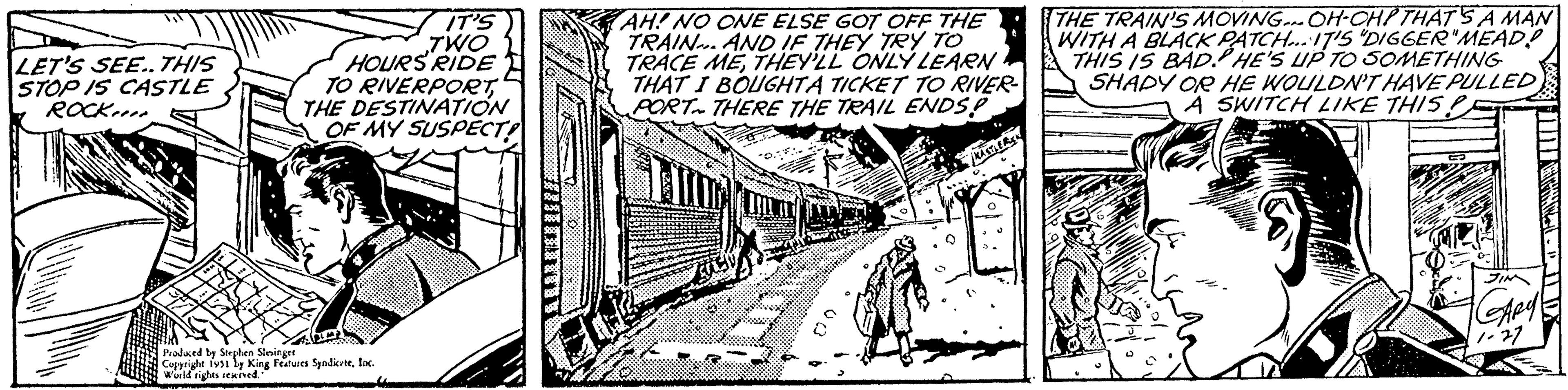 Vehicle OCR: LET'S SEE.. THIS STOP IS CASTLE ROCK IT'S TWO HOURS RIDE TO RIVERPORTTHE DESTINATION OF MY SUSPECT! Produced by Stephen Stesinger Copyright 1951 by King Features SyndicateInc. World rights reserved. AH! NO ONE ELSE GOT OFF THE TRAIN.. AND IF THEY TRY TO TRACE METHEY'LL ONLY LEARN THAT I BOUGHTA TICKET TO RIVER- PORT THERE THE TRAIL ENDS? KASTLER THE TRAIN'S MOVING OH-OHP THAT'S A MAN WITH A BLACK PATCH... IT'S "DIGGER"MEAD!! THIS IS BAD. HE'S UP TO SOMETHING SHADY OR HE WOULDN'T HAVE PULLED A SWITCH LIKE THIS? GARY CD LET'S SEE .. THIS STOP IS CASTLE ROCK IT'S TWO HOURS RIDE TO RIVERPORTTHE DESTINATION OF MY SUSPECT ! Produced by Stephen Stesinger Copyright 1951 by King Features SyndicateInc. World rights reserved . AH ! NO ONE ELSE GOT OFF THE TRAIN .. AND IF THEY TRY TO TRACE METHEY'LL ONLY LEARN THAT I BOUGHTA TICKET TO RIVER PORT THERE THE TRAIL ENDS ? KASTLER THE TRAIN'S MOVING OH - OHP THAT'S A MAN WITH A BLACK PATCH ... IT'S " DIGGER " MEAD !! THIS IS BAD . HE'S UP TO SOMETHING SHADY OR HE WOULDN'T HAVE PULLED A SWITCH LIKE THIS ? GARY CD