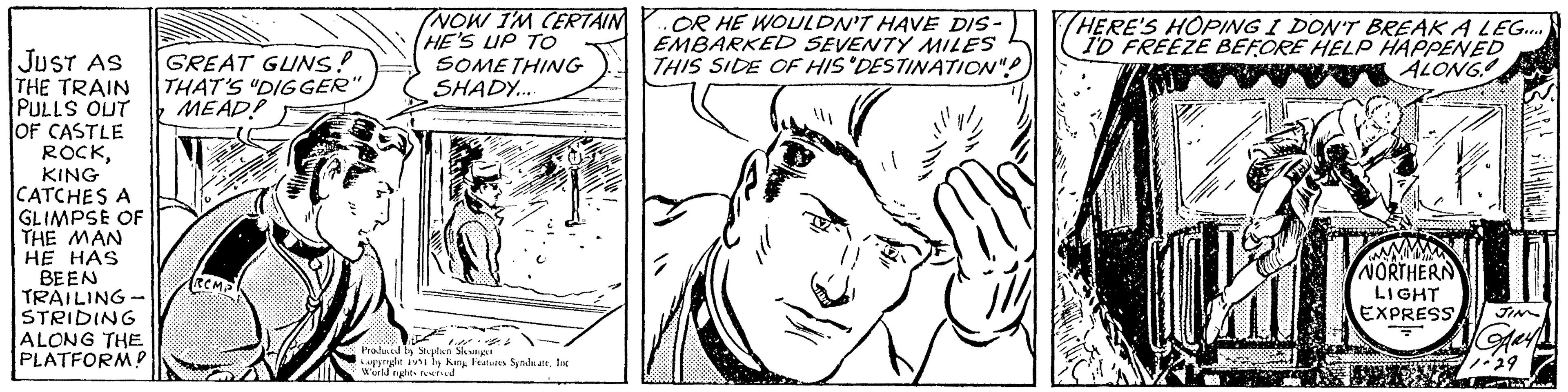 Art OCR: JUST AS THE TRAIN PULLS OUT OF CASTLE ROCKKING CATCHES A GLIMPSE OF THE MAN HE HAS BEEN TRAILING- STRIDING ALONG THE PLATFORM! GREAT GUNS! THAT'S "DIGGER" MEAD! RCMP NOW I'M CERTAIN HE'S UP TO SOMETHING SHADY.... 1 Produced by Stephen Slesinger Copyright 1951 by King Features Syndicate. Inc World rights reserved OR HE WOULDN'T HAVE DIS- EMBARKED SEVENTY MILES THIS SIDE OF HIS 'DESTINATION"? ??? HERE'S HOPING I DON'T BREAK A LEG.... I'D FREEZE BEFORE HELP HAPPENED ALONG NORTHERN LIGHT EXPRESS JIN Gay 1-29 Tin T JUST AS THE TRAIN PULLS OUT OF CASTLE ROCKKING CATCHES A GLIMPSE OF THE MAN HE HAS BEEN TRAILING STRIDING ALONG THE PLATFORM ! GREAT GUNS ! THAT'S " DIGGER " MEAD ! RCMP NOW I'M CERTAIN HE'S UP TO SOMETHING SHADY .... 1 Produced by Stephen Slesinger Copyright 1951 by King Features Syndicate . Inc World rights reserved OR HE WOULDN'T HAVE DIS EMBARKED SEVENTY MILES THIS SIDE OF HIS ' DESTINATION " ? ??? HERE'S HOPING I DON'T BREAK A LEG .... I'D FREEZE BEFORE HELP HAPPENED ALONG NORTHERN LIGHT EXPRESS JIN Gay 1-29 Tin T