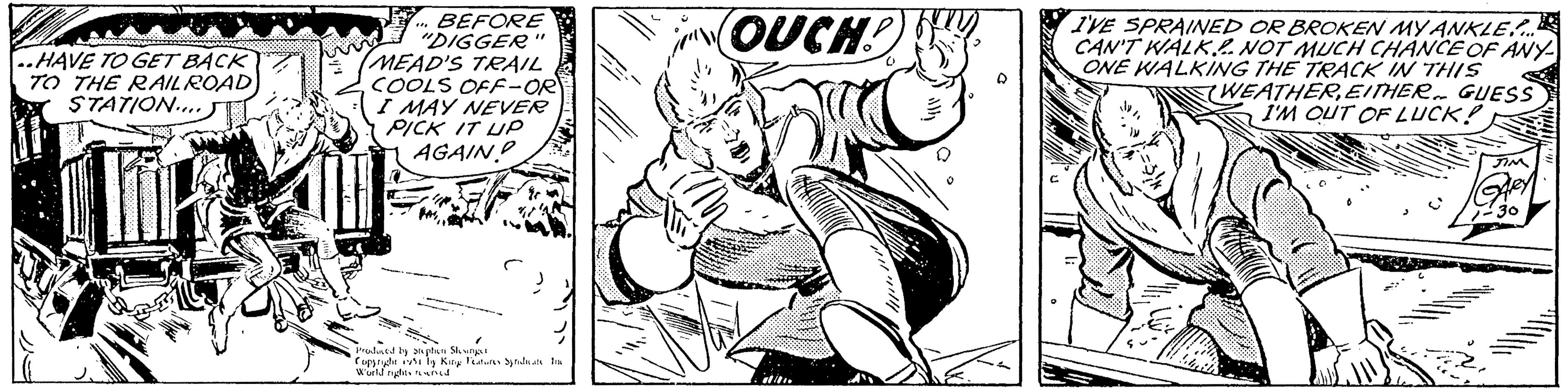 Line art OCR: google ..HAVE TO GET BACK TO THE RAILROAD STATION.... BEFORE "DIGGER MEAD'S TRAIL COOLS OFF-OR I MAY NEVER PICK IT UP AGAIN? P "1 Produced by Stephen Slesinger Copyright ist by King Features Syndicate In World rights reserved. OUCH! D O I'VE SPRAINED OR BROKEN MY ANKLE.... CAN'T WALK. NOT MUCH CHANCE OF ANY ONE WALKING THE TRACK IN THIS mens WEATHEREITHER. GUESS I'M OUT OF LUCK! JIM GARY -30 google ..HAVE TO GET BACK TO THE RAILROAD STATION .... BEFORE " DIGGER MEAD'S TRAIL COOLS OFF - OR I MAY NEVER PICK IT UP AGAIN ? P " 1 Produced by Stephen Slesinger Copyright ist by King Features Syndicate In World rights reserved . OUCH ! D O I'VE SPRAINED OR BROKEN MY ANKLE .... CAN'T WALK . NOT MUCH CHANCE OF ANY ONE WALKING THE TRACK IN THIS mens WEATHEREITHER . GUESS I'M OUT OF LUCK ! JIM GARY -30