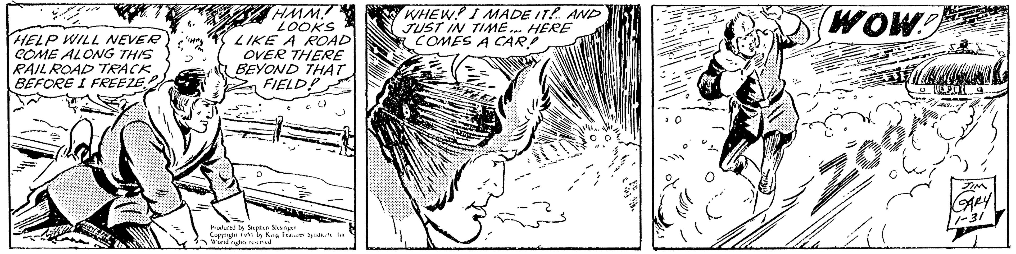 Line art OCR: HELP WILL NEVER COME ALONG THIS RAIL ROAD TRACK BEFORE I FREEZE HMM. LOOKS LIKE A ROAD OVER THERE BEYOND THAT FIELD! Produced by Stephen Slesinger Copyright 1951 by King Features Syndte ha World rights reserved WHEW! I MADE IT! AND JUST IN TIME... HERE COMES A CAR! ALAT 30 WOW! 200 JIM GARY 1-31 HELP WILL NEVER COME ALONG THIS RAIL ROAD TRACK BEFORE I FREEZE HMM . LOOKS LIKE A ROAD OVER THERE BEYOND THAT FIELD ! Produced by Stephen Slesinger Copyright 1951 by King Features Syndte ha World rights reserved WHEW ! I MADE IT ! AND JUST IN TIME ... HERE COMES A CAR ! ALAT 30 WOW ! 200 JIM GARY 1-31