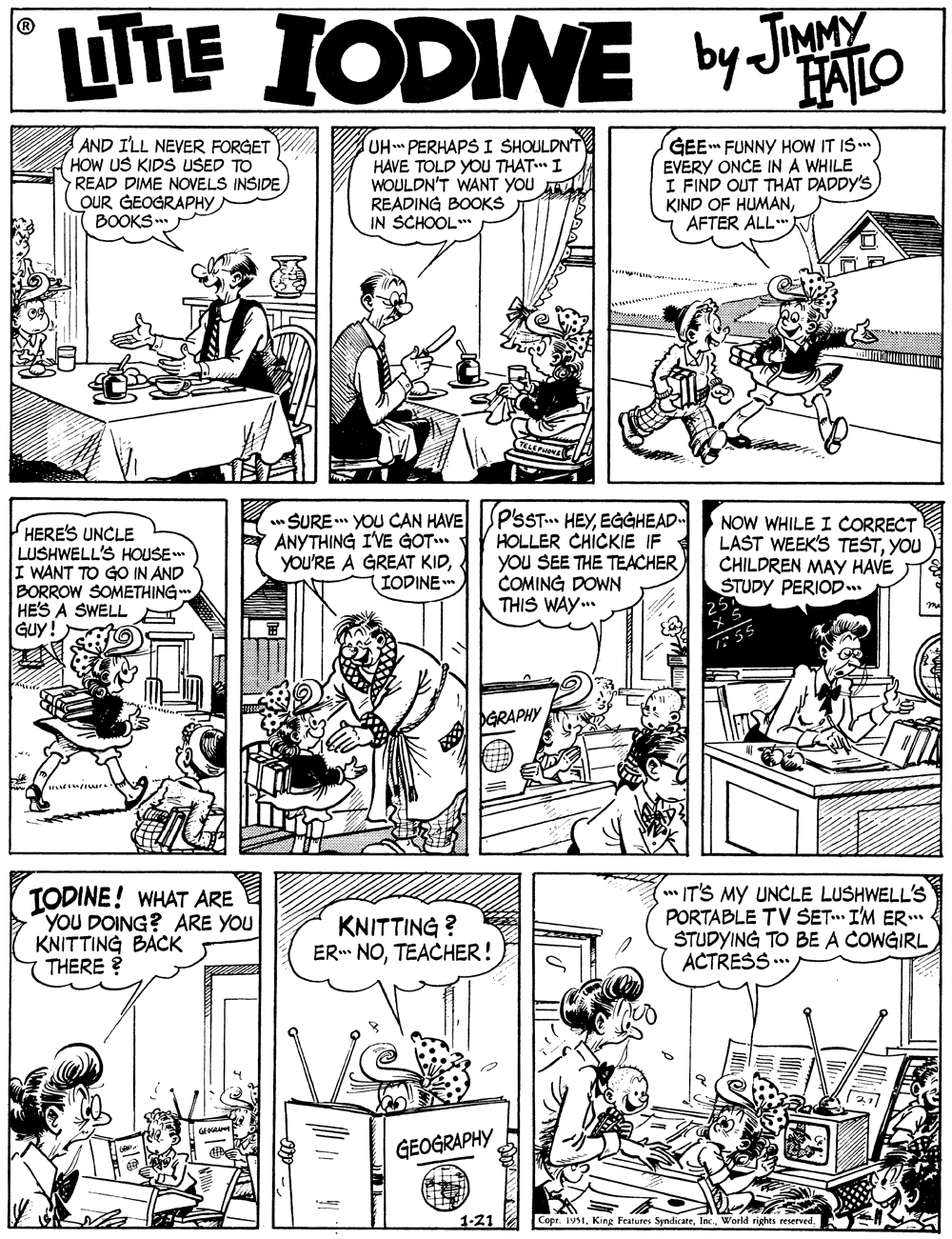 Rectangle OCR: UTE IODINE by Jato FAILO AND I'LL NEVER FORGET HOW US KIDS USED TO READ DIME NOVELS INSIDE OUR GEOGRAPHY BOOKS.. UHPERHAPS I SHOULDNT HAVE TOLD YOU THAT I WOULDN'T WANT YOU READING BOOKS IN SCHOOL* GEE FUNNY HOW IT IS. EVERY ONCE IN A WHILE I FIND OUT THÁT DADDY'S KIND OF HUMANAFTER ALL." HERE'S UNCLE LUSHWELL'S HOUSE I WANT TO GO IN AND BORROW SOMETHING HE'S A SWELL Guy! * SURE YOU CAN HAVE ANYTHING I'VE GOT. you'RE A GREAT KIDIODINE * P'SST... HEYEGGHEAD HOLLER CHICKIE IF YOu SEE THE TEACHER COMING DOWN THIS WAY.. NOW WHILE I CORRECT LAST WEEK'S TESTYOU CHILDREN MAY HAVE STUDY PERIOD.. PGRAPHY TODINE! WHAT ARE YOU DOING? ARE YOU KNITTING BACK THERE ? KNITTING ? ER NOTEACHER! IT'S MY UNCLE LUSHWELL'S PORTABLE TV SET I'M ER STUDYING TO BE A COWGIRL ACTRESS... GEOGRAPHY Copr. 1951World rights reserved. UTE IODINE by Jato FAILO AND I'LL NEVER FORGET HOW US KIDS USED TO READ DIME NOVELS INSIDE OUR GEOGRAPHY BOOKS.. UHPERHAPS I SHOULDNT HAVE TOLD YOU THAT I WOULDN'T WANT YOU READING BOOKS IN SCHOOL* GEE FUNNY HOW IT IS. EVERY ONCE IN A WHILE I FIND OUT THÁT DADDY'S KIND OF HUMANAFTER ALL." HERE'S UNCLE LUSHWELL'S HOUSE I WANT TO GO IN AND BORROW SOMETHING HE'S A SWELL Guy! * SURE YOU CAN HAVE ANYTHING I'VE GOT. you'RE A GREAT KIDIODINE * P'SST... HEYEGGHEAD HOLLER CHICKIE IF YOu SEE THE TEACHER COMING DOWN THIS WAY.. NOW WHILE I CORRECT LAST WEEK'S TESTYOU CHILDREN MAY HAVE STUDY PERIOD.. PGRAPHY TODINE! WHAT ARE YOU DOING? ARE YOU KNITTING BACK THERE ? KNITTING ? ER NOTEACHER! IT'S MY UNCLE LUSHWELL'S PORTABLE TV SET I'M ER STUDYING TO BE A COWGIRL ACTRESS... GEOGRAPHY Copr. 1951King Features SyndicateWorld rights reserved.