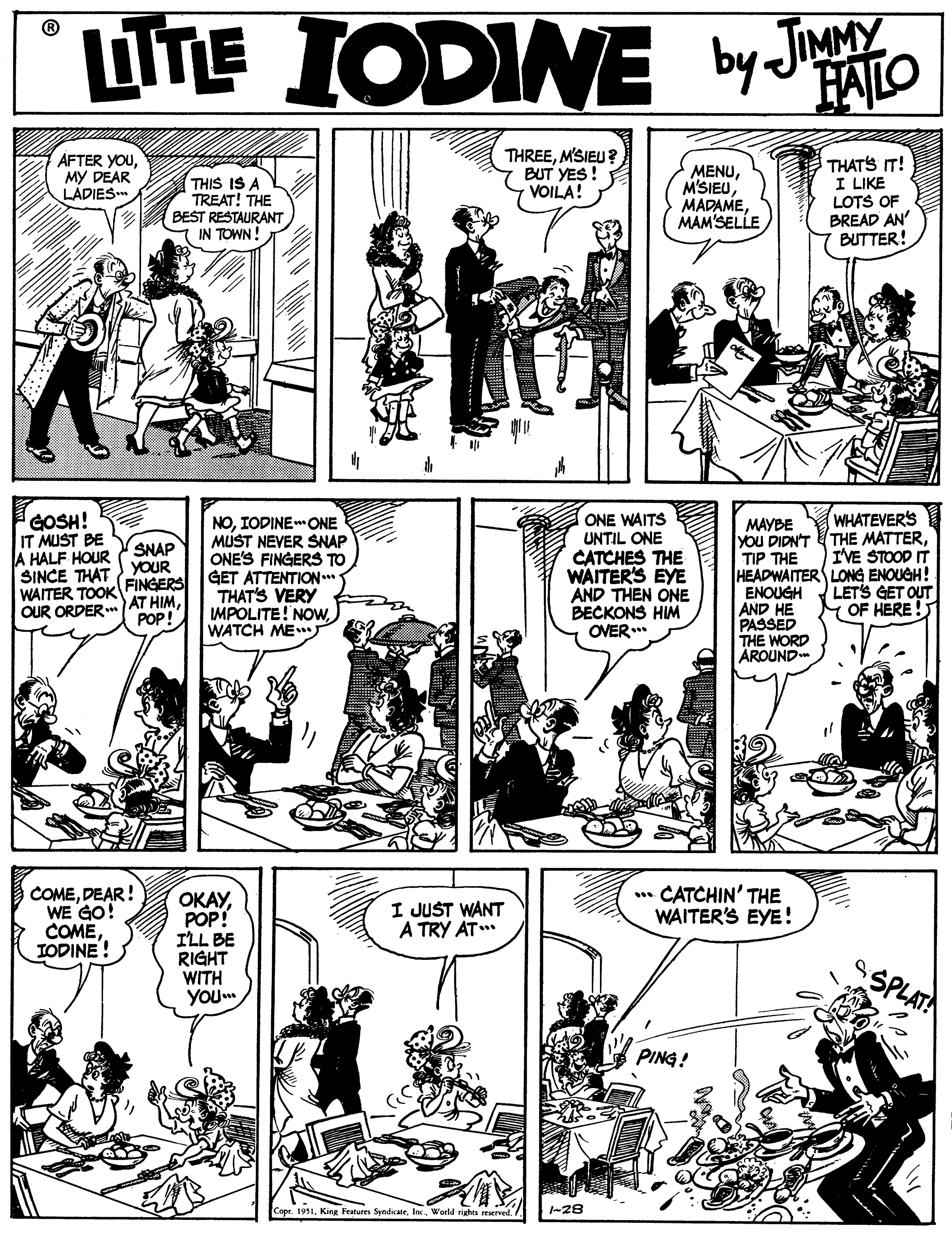 Font OCR: LITE IODINE ® by JMMY FALO ÁFTER YOUMY DEAR LADIES THIS IS A TREAT! THE BEST RESTAURANT IN TOWN! THREEMSIEU? BUT YES ! VOILA! MENUMAM'SELLE THATS IT! I LIKE LOTS OF BREAD AN' BUTTER! GOSH! IT MUST BE A HALF HOUR SINCE THAT YOUR WAITER TOOK FINGERS OUR ORDER ONE WAITS WHATEVER'S NOIODINEONE MUST NEVER SNAP ONE'S FINGERS TO GET ATTENTION.* THAT'S VERY IMPOLITE! NOWWATCH ME ????? YoU DIDN'T THE MATTERTIP THE HEADWAITER LONG ENOUGH! ENOUGH AND HE PASSED THE WORD AROUND UNTIL ONE SNAP CATO THE IVE WAITER'S EYE AND THEN ONE BECKONS HIM OVER. AT HIMPOP! LETS GET OUT MOF HERE! COMEDEAR! WE GO! COMEIODINE! ????POP! ILL BE RIGHT WITH YOU. ** CATCHIN' THE WAITER'S EYE! I JUST WANT A TRY AT** PING! Cope. 1951-28 LITE IODINE ® by JMMY FALO ÁFTER YOUMY DEAR LADIES THIS IS A TREAT! THE BEST RESTAURANT IN TOWN! THREEMSIEU? BUT YES ! VOILA! MENUMAM'SELLE THATS IT! I LIKE LOTS OF BREAD AN' BUTTER! GOSH! IT MUST BE A HALF HOUR SINCE THAT YOUR WAITER TOOK FINGERS OUR ORDER ONE WAITS WHATEVER'S NOIODINEONE MUST NEVER SNAP ONE'S FINGERS TO GET ATTENTION.* THAT'S VERY IMPOLITE! NOWWATCH ME ????? YoU DIDN'T THE MATTERTIP THE HEADWAITER LONG ENOUGH! ENOUGH AND HE PASSED THE WORD AROUND UNTIL ONE SNAP CATO THE IVE WAITER'S EYE AND THEN ONE BECKONS HIM OVER. AT HIMPOP! LETS GET OUT MOF HERE! COMEDEAR! WE GO! COMEIODINE! ????POP! ILL BE RIGHT WITH YOU. ** CATCHIN' THE WAITER'S EYE! I JUST WANT A TRY AT** PING! Cope. 1951King Features SyndicateWorld rights reserved