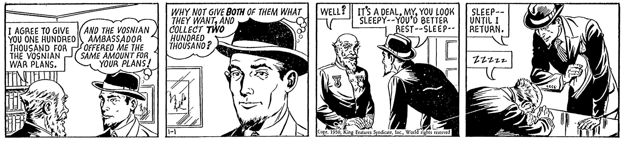 Art OCR: I AGREE TO GIVE YOU ONE HUNDRED THOUSAND FOR THE VOSNIAN WAR PLANS. AND THE VOSNIAN AMBASSADOR OFFERED ME THE SAME AMOUNT FOR YOUR PLANS! WHY NOT GIVE BOTH OF THEM WHAT THEY WANTAND COLLECT TWO HUNDRED THOUSAND? WELL? IT'S A DEALYOU LOOK SLEEPY--YOU'D BETTER REST--SLEEP-- Copr. 1950World rights reserved SLEEP-- UNTIL I RETURN. ZZZZZ. I AGREE TO GIVE YOU ONE HUNDRED THOUSAND FOR THE VOSNIAN WAR PLANS . AND THE VOSNIAN AMBASSADOR OFFERED ME THE SAME AMOUNT FOR YOUR PLANS ! WHY NOT GIVE BOTH OF THEM WHAT THEY WANTAND COLLECT TWO HUNDRED THOUSAND ? WELL ? IT'S A DEALYOU LOOK SLEEPY -- YOU'D BETTER REST -- SLEEP- Copr . 1950King Features SyndicateWorld rights reserved SLEEP- UNTIL I RETURN . ZZZZZ .