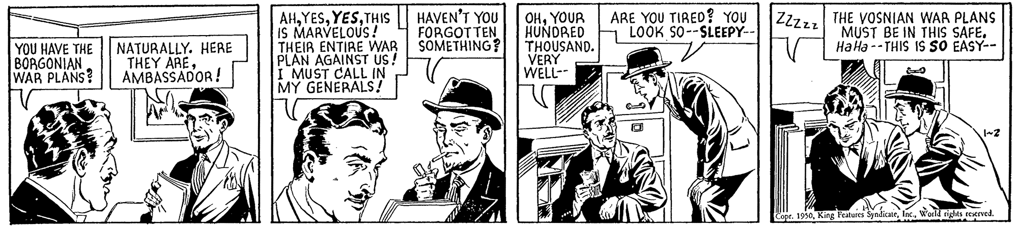 White-collar worker OCR: YOU HAVE THE BORGONIAN WAR PLANS? NATURALLY. HERE THEY AREAMBASSADOR! AHTHIS IS MARVELOUS! THEIR ENTIRE WAR PLAN AGAINST US! I MUST CALL IN MY GENERALS! HAVEN'T YOU FORGOTTEN SOMETHING? OHYOUR HUNDRED THOUSAND. VERY WELL-- ?? ARE YOU TIRED? YOU LOOK SO--SLEEPY-- ZZZzz THE VOSNIAN WAR PLANS MUST BE IN THIS SAFE. Ha Ha --THIS IS SO EASY-- 1~2 Copr. 1950World rights reserved. YOU HAVE THE BORGONIAN WAR PLANS ? NATURALLY . HERE THEY AREAMBASSADOR ! AHTHIS IS MARVELOUS ! THEIR ENTIRE WAR PLAN AGAINST US ! I MUST CALL IN MY GENERALS ! HAVEN'T YOU FORGOTTEN SOMETHING ? OHYOUR HUNDRED THOUSAND . VERY WELL- ?? ARE YOU TIRED ? YOU LOOK SO -- SLEEPY- ZZZzz THE VOSNIAN WAR PLANS MUST BE IN THIS SAFE . Ha Ha --THIS IS SO EASY- 1 ~ 2 Copr . 1950King Features SyndicateWorld rights reserved .