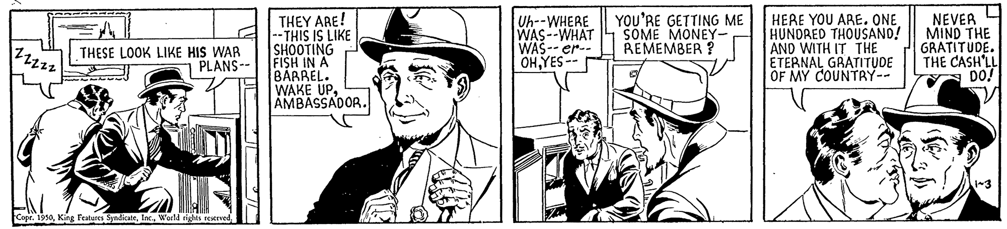 Font OCR: 22222 THESE LOOK LIKE HIS WAR PLANS-- Copr. 1950World rights reserved. THEY ARE! -- THIS IS LIKE SHOOTING FISH IN A BARREL. WAKE UPAMBASSADOR. Uh--WHERE WAS--WHAT WAS--er-- OHYES -- YOU'RE GETTING ME SOME MONEY- REMEMBER? HERE YOU ARE. ONE HUNDRED THOUSAND! AND WITH IT THE ETERNAL GRATITUDE OF MY COUNTRY-- NEVER MIND THE GRATITUDE. THE CASH'LL DO! 1~3 22222 THESE LOOK LIKE HIS WAR PLANS- Copr . 1950King Features SyndicateWorld rights reserved . THEY ARE ! -- THIS IS LIKE SHOOTING FISH IN A BARREL . WAKE UPAMBASSADOR . Uh -- WHERE WAS -- WHAT WAS -- er- OHYES -- YOU'RE GETTING ME SOME MONEY REMEMBER ? HERE YOU ARE . ONE HUNDRED THOUSAND ! AND WITH IT THE ETERNAL GRATITUDE OF MY COUNTRY- NEVER MIND THE GRATITUDE . THE CASH'LL DO ! 1 ~ 3