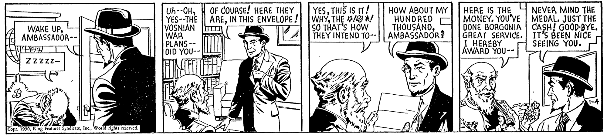 Art OCR: WAKE UPAMBASSADOR -- REFENIT ZZZZZ- Copr. 1950World rights reserved. Uh--OHOF COURSE! HERE THEY YES--THE AREIN THIS ENVELOPE! VOSNIAN WAR PLANS-- DID YOU-- YESTHIS IS IT! WHYTHE !! SO THAT'S HOW THEY INTEND TO-- HOW ABOUT MY HUNDRED THOUSANDAMBASSADOR? HERE IS THE MONEY. YOU'VE DONE BORGONIA GREAT SERVICE. I HEREBY AWARD YOU-- NEVER MIND THE MEDAL. JUST THE CASH! GOOD.BYE. IT'S BEEN NICE SEEING YOU. 1~4 WAKE UPAMBASSADOR -- REFENIT ZZZZZ Copr . 1950King Features SyndicateWorld rights reserved . Uh -- OHOF COURSE ! HERE THEY YES -- THE AREIN THIS ENVELOPE ! VOSNIAN WAR PLANS- DID YOU- YESTHIS IS IT ! WHYTHE !! SO THAT'S HOW THEY INTEND TO- HOW ABOUT MY HUNDRED THOUSANDAMBASSADOR ? HERE IS THE MONEY . YOU'VE DONE BORGONIA GREAT SERVICE . I HEREBY AWARD YOU- NEVER MIND THE MEDAL . JUST THE CASH ! GOOD.BYE . IT'S BEEN NICE SEEING YOU . 1 ~ 4