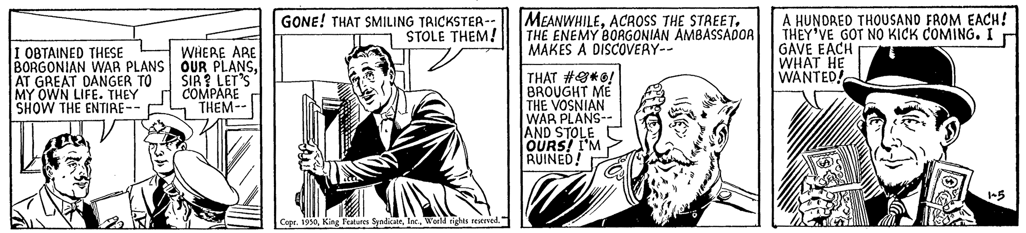 Art OCR: I OBTAINED THESE BORGONIAN WAR PLANS AT GREAT DANGER TO MY OWN LIFE. THEY SHOW THE ENTIRE-- WHERE ARE OUR PLANSSIR? LET'S COMPARE THEM-- GONE! THAT SMILING TRICKSTER-- STOLE THEM! Copr. 1950World rights reserved. MEANWHILETHE ENEMY BORGONIAN AMBASSADOR MAKES A DISCOVERY-- THAT #*G! BROUGHT ME THE VOSNIAN WAR PLANS-- AND STOLE OURS! I'M RUINED! A HUNDRED THOUSAND FROM EACH! THEY'VE GOT NO KICK COMING. I GAVE EACH WHAT HE WANTED! 1~5 I OBTAINED THESE BORGONIAN WAR PLANS AT GREAT DANGER TO MY OWN LIFE . THEY SHOW THE ENTIRE- WHERE ARE OUR PLANSSIR ? LET'S COMPARE THEM- GONE ! THAT SMILING TRICKSTER- STOLE THEM ! Copr . 1950King Features SyndicateWorld rights reserved . MEANWHILEACROSS THE STREETTHE ENEMY BORGONIAN AMBASSADOR MAKES A DISCOVERY- THAT # * G ! BROUGHT ME THE VOSNIAN WAR PLANS- AND STOLE OURS ! I'M RUINED ! A HUNDRED THOUSAND FROM EACH ! THEY'VE GOT NO KICK COMING . I GAVE EACH WHAT HE WANTED ! 1 ~ 5