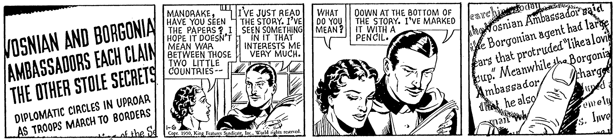 Comic book OCR: VOSNIAN AND BORGONIA AMBASSADORS EACH CLAIN THE OTHER STOLE SECRETS DIPLOMATIC CIRCLES IN UPROAR AS TROOPS MARCH TO BORDERS of the Se MANDRAKEHAVE YOU SEEN THE PAPERS? I HOPE IT DOESN'T MEAN WAR BETWEEN THOSE TWO LITTLE COUNTRIES-- I'VE JUST READ THE STORY. I'VE SEEN SOMETHING IN IT THAT INTERESTS ME VERY MUCH. Copr. 1950World rights reserved. WHAT DO YOU MEAN? DOWN AT THE BOTTOM OF THE STORY. I'VE MARKED IT WITH A PENCIL. earchiccodan hosnian Ambassador gaid e Borgonian agent had large ears that protruded "like a lovi cup. Meanwhile the Borgonia charge Lioned a Ambassador that he also man emely s. Inve VOSNIAN AND BORGONIA AMBASSADORS EACH CLAIN THE OTHER STOLE SECRETS DIPLOMATIC CIRCLES IN UPROAR AS TROOPS MARCH TO BORDERS of the Se MANDRAKEHAVE YOU SEEN THE PAPERS ? I HOPE IT DOESN'T MEAN WAR BETWEEN THOSE TWO LITTLE COUNTRIES- I'VE JUST READ THE STORY . I'VE SEEN SOMETHING IN IT THAT INTERESTS ME VERY MUCH . Copr . 1950King Features SyndicateWorld rights reserved . WHAT DO YOU MEAN ? DOWN AT THE BOTTOM OF THE STORY . I'VE MARKED IT WITH A PENCIL . earchiccodan hosnian Ambassador gaid e Borgonian agent had large ears that protruded " like a lovi cup . Meanwhile the Borgonia charge Lioned a Ambassador that he also man emely s . Inve