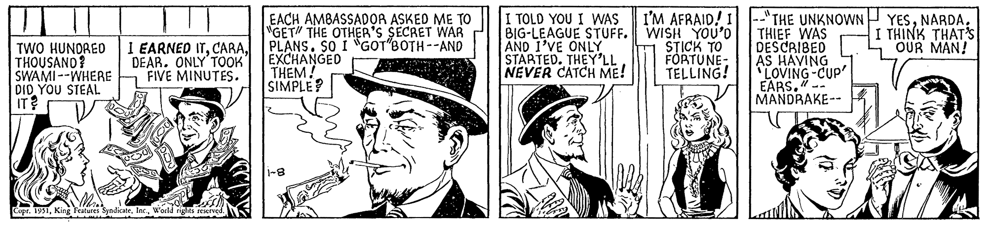 Line art OCR: U TWO HUNDRED THOUSAND? SWAMI --WHERE DID YOU STEAL IT? I EARNED ITDEAR. ONLY TOOK' FIVE MINUTES. Copr. 1951World rights reserved. EACH AMBASSADOR ASKED ME TO "GET" THE OTHER'S SECRET WAR PLANS. SO I GOT BOTH--AND EXCHANGED THEM! SIMPLE? 1-8 I TOLD YOU I WAS BIG-LEAGUE STUFF. AND I'VE ONLY STARTED. THEY'LL NEVER CATCH ME! I'M AFRAID! I WISH YOU'D STICK TO FORTUNE- TELLING! "THE UNKNOWN THIEF WAS DESCRIBED AS HAVING 'LOVING-CUP' EARS.". MANDRAKE-- YESNARDA. I THINK THAT'S OUR MAN! U TWO HUNDRED THOUSAND ? SWAMI --WHERE DID YOU STEAL IT ? I EARNED ITDEAR . ONLY TOOK ' FIVE MINUTES . Copr . 1951King Features SyndicateWorld rights reserved . EACH AMBASSADOR ASKED ME TO " GET " THE OTHER'S SECRET WAR PLANS . SO I GOT BOTH -- AND EXCHANGED THEM ! SIMPLE ? 1-8 I TOLD YOU I WAS BIG - LEAGUE STUFF . AND I'VE ONLY STARTED . THEY'LL NEVER CATCH ME ! I'M AFRAID ! I WISH YOU'D STICK TO FORTUNE TELLING ! " THE UNKNOWN THIEF WAS DESCRIBED AS HAVING ' LOVING - CUP ' EARS . " . MANDRAKE- YESNARDA . I THINK THAT'S OUR MAN !
