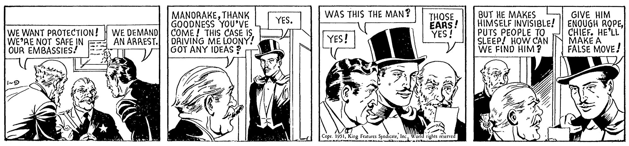 Comic book OCR: WE WANT PROTECTION! WE'RE NOT SAFE IN OUR EMBASSIES! WE DEMAND AN ARREST. MANORAKETHANK GOODNESS YOU'VE COME! THIS CASE IS. DRIVING ME LOONY! GOT ANY IDEAS? DOOR YES. WAS THIS THE MAN? YES! THOSE EARS! YES! Copr. 1951World rights reserved. BUT HE MAKES HIMSELF INVISIBLE! PUTS PEOPLE TO SLEEP! HOW CAN WE FIND HIM? GIVE HIM ENOUGH ROPECHIEF. HE'LL MAKE A FALSE MOVE! WE WANT PROTECTION ! WE'RE NOT SAFE IN OUR EMBASSIES ! WE DEMAND AN ARREST . MANORAKETHANK GOODNESS YOU'VE COME ! THIS CASE IS . DRIVING ME LOONY ! GOT ANY IDEAS ? DOOR YES . WAS THIS THE MAN ? YES ! THOSE EARS ! YES ! Copr . 1951King Features SyndicateWorld rights reserved . BUT HE MAKES HIMSELF INVISIBLE ! PUTS PEOPLE TO SLEEP ! HOW CAN WE FIND HIM ? GIVE HIM ENOUGH ROPECHIEF . HE'LL MAKE A FALSE MOVE !