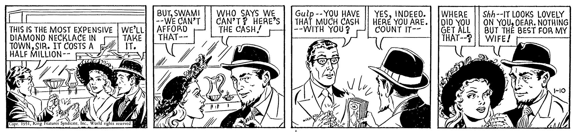 Tie OCR: THIS IS THE MOST EXPENSIVE WE'LL DIAMOND NECKLACE IN TAKE IT. TOWNSIR. IT COSTS A HALF MILLION-- Kamata. Copr. 1951Inc.. World rights reserved. BUTSWAMI --WE CAN'T AFFORD THAT-- WHO SAYS WE CAN'T? HERE'S THE CASH! Gulp --YOU HAVE THAT MUCH CASH --WITH YOU? ??? YESINDEED. HERE YOU ARE. COUNT IT-- WHERE DID YOU GET ALL THAT--? Shh--IT LOOKS LOVELY ON YOUDEAR. NOTHING BUT THE BEST FOR MY WIFE! 1~10 THIS IS THE MOST EXPENSIVE WE'LL DIAMOND NECKLACE IN TAKE IT . TOWNSIR . IT COSTS A HALF MILLION- Kamata . Copr . 1951King Features SyndicateInc .. World rights reserved . BUTSWAMI --WE CAN'T AFFORD THAT- WHO SAYS WE CAN'T ? HERE'S THE CASH ! Gulp --YOU HAVE THAT MUCH CASH --WITH YOU ? ??? YESINDEED . HERE YOU ARE . COUNT IT- WHERE DID YOU GET ALL THAT-- ? Shh -- IT LOOKS LOVELY ON YOUDEAR . NOTHING BUT THE BEST FOR MY WIFE ! 1 ~ 10