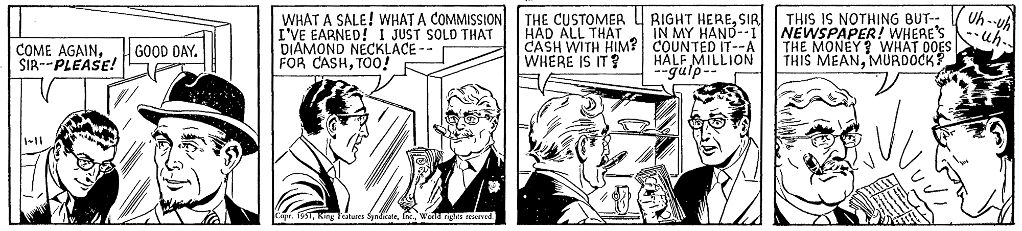 Parallel OCR: COME AGAINSIR--PLEASE! GOOD DAY. WHAT A SALE! WHAT A COMMISSION I'VE EARNED! I JUST SOLD THAT DIAMOND NECKLACE -- FOR CASHTOO! Copr. 1951World rights reserved. THE CUSTOMER HAD ALL THAT CASH WITH HIM? WHERE IS IT? RIGHT HERESIR IN MY HAND--I COUNTED IT--A HALF MILLION --gulp-- THIS IS NOTHING BUT-- NEWSPAPER! WHERE'S THE MONEY? WHAT DOES THIS MEANMURDOCK? Uh-uh ·uh.. COME AGAINSIR -- PLEASE ! GOOD DAY . WHAT A SALE ! WHAT A COMMISSION I'VE EARNED ! I JUST SOLD THAT DIAMOND NECKLACE -- FOR CASHTOO ! Copr . 1951King Features SyndicateWorld rights reserved . THE CUSTOMER HAD ALL THAT CASH WITH HIM ? WHERE IS IT ? RIGHT HERESIR IN MY HAND -- I COUNTED IT -- A HALF MILLION --gulp- THIS IS NOTHING BUT- NEWSPAPER ! WHERE'S THE MONEY ? WHAT DOES THIS MEANMURDOCK ? Uh - uh · uh ..