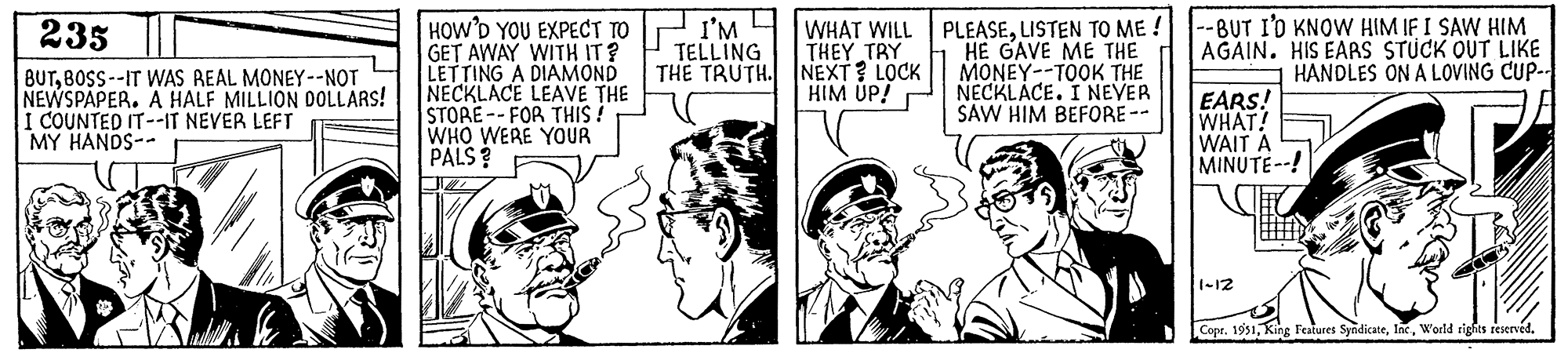 Illustration OCR: 235 BUTBOSS--IT WAS REAL MONEY--NOT NEWSPAPER. A HALF MILLION DOLLARS! I COUNTED IT--IT NEVER LEFT MY HANDS-- HOW'D YOU EXPECT TO GET AWAY WITH IT? LETTING A DIAMOND NECKLACE LEAVE THE STORE--FOR THIS! WHO WERE YOUR PALS? I'M TELLING THE TRUTH. WHAT WILL THEY TRY NEXT? LOCK HIM UP! PLEASELISTEN TO ME! HE GAVE ME THE MONEY -TOOK THE NECKLACE. I NEVER SAW HIM BEFORE-- --BUT I'D KNOW HIM IF I SAW HIM AGAIN. HIS EARS STUCK OUT LIKE HANDLES ON A LOVING CUP-- [ EARS! WHAT! WAIT A MINUTE--! 1-12 Copr. 1951World rights reserved. 235 BUTBOSS -- IT WAS REAL MONEY -- NOT NEWSPAPER . A HALF MILLION DOLLARS ! I COUNTED IT -- IT NEVER LEFT MY HANDS- HOW'D YOU EXPECT TO GET AWAY WITH IT ? LETTING A DIAMOND NECKLACE LEAVE THE STORE -- FOR THIS ! WHO WERE YOUR PALS ? I'M TELLING THE TRUTH . WHAT WILL THEY TRY NEXT ? LOCK HIM UP ! PLEASELISTEN TO ME ! HE GAVE ME THE MONEY -TOOK THE NECKLACE . I NEVER SAW HIM BEFORE- --BUT I'D KNOW HIM IF I SAW HIM AGAIN . HIS EARS STUCK OUT LIKE HANDLES ON A LOVING CUP- [ EARS ! WHAT ! WAIT A MINUTE-- ! 1-12 Copr . 1951King Features SyndicateWorld rights reserved .