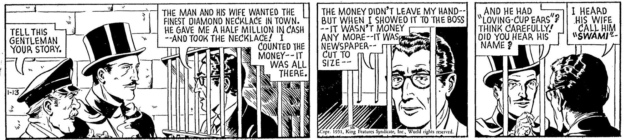 Illustration OCR: TELL THIS GENTLEMAN YOUR STORY. 1-13 100* THE MAN AND HIS WIFE WANTED THE FINEST DIAMOND NECKLACE IN TOWN. HE GAVE ME A HALF MILLION IN CASH --AND TOOK THE NECKLACE! I AMK/ COUNTED THE MONEY--IT WAS ALL THERE. THE MONEY DIDN'T LEAVE MY HAND-- BUT WHEN I SHOWED IT TO THE BOSS --IT WASN'T MONEY ANY MORE--IT WAS NEWSPAPER-- CUT TO SIZE-- Copr. 1951World rights reserved. AND HE HAD LOVING-CUP EARS"? THINK CAREFULLY! DID YOU HEAR HIS NAME? I HEARD HIS WIFE CALL HIM "SWAMI TELL THIS GENTLEMAN YOUR STORY . 1-13 100 * THE MAN AND HIS WIFE WANTED THE FINEST DIAMOND NECKLACE IN TOWN . HE GAVE ME A HALF MILLION IN CASH --AND TOOK THE NECKLACE ! I AMK / COUNTED THE MONEY -- IT WAS ALL THERE . THE MONEY DIDN'T LEAVE MY HAND- BUT WHEN I SHOWED IT TO THE BOSS --IT WASN'T MONEY ANY MORE -- IT WAS NEWSPAPER- CUT TO SIZE- Copr . 1951King Features SyndicateWorld rights reserved . AND HE HAD LOVING - CUP EARS " ? THINK CAREFULLY ! DID YOU HEAR HIS NAME ? I HEARD HIS WIFE CALL HIM " SWAMI