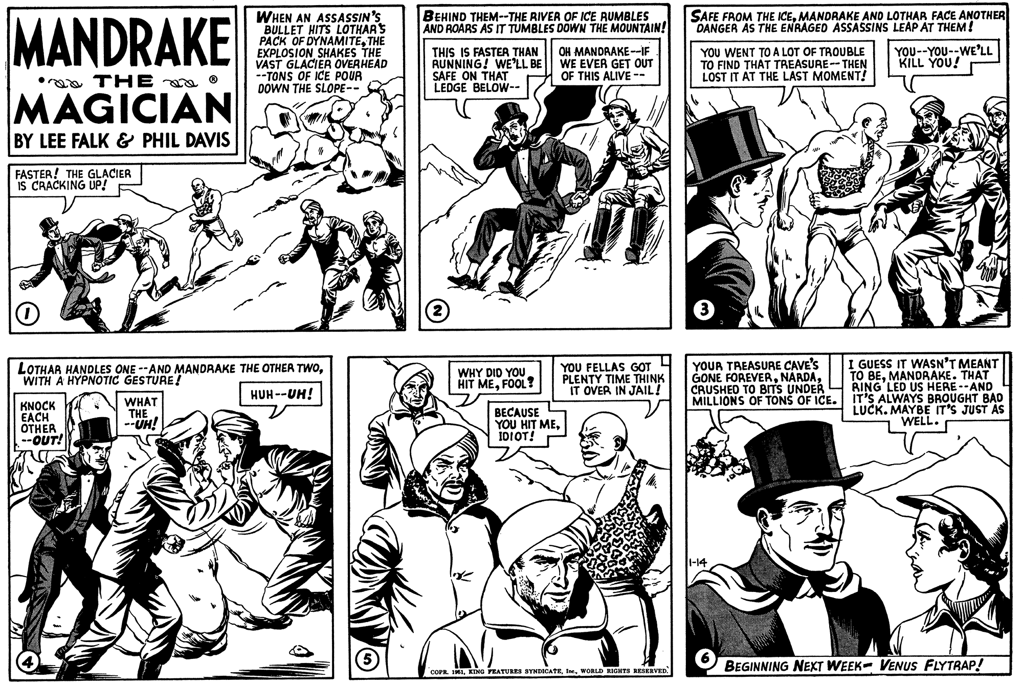 People OCR: MANDRAKE a THE MAGICIAN BY LEE FALK & PHIL DAVIS FASTER! THE GLACIER IS CRACKING UP! O LOTHAR HANDLES ONE --AND MANDRAKE THE OTHER TWOWITH A HYPNOTIC GESTURE! HUH--UH! KNOCK EACH OTHER OUT! WHEN AN ASSASSIN'S BULLET HITS LOTHAR'S PACK OF DYNAMITETHE EXPLOSION SHAKES THE VAST GLACIER OVERHEAD --TONS OF ICE POUR DOWN THE SLOPE-- WHAT THE --UH! (5) BEHIND THEM--THE RIVER OF ICE RUMBLES AND ROARS AS IT TUMBLES DOWN THE MOUNTAIN! THIS IS FASTER THAN RUNNING! WE'LL BE SAFE ON THAT LEDGE BELOW-- 2 WHY DID YOU HIT MEFOOL? OH MANDRAKE--IF WE EVER GET OUT OF THIS ALIVE -- BECAUSE YOU HIT MEIDIOT! YOU FELLAS GOT PLENTY TIME THINK IT OVER IN JAIL! COPR. 1961WORLD RIGHTS RESERVED. SAFE FROM THE ICEMANDRAKE AND LOTHAR FACE ANOTHER DANGER AS THE ENRAGED ASSASSINS LEAP AT THEM! YOU WENT TO A LOT OF TROUBLE TO FIND THAT TREASURE--THEN LOST IT AT THE LAST MOMENT! 3 YOUR TREASURE CAVE'S GONE FOREVERCRUSHED TO BITS UNDER MILLIONS OF TONS OF ICE. 1-14 YOU--YOU--WE'LL KILL YOU! I GUESS IT WASN'T MEANT TO BEMANDRAKE. THAT RING LED US HERE --AND IT'S ALWAYS BROUGHT BAD LUCK. MAYBE IT'S JUST AS WELL. BEGINNING NEXT WEEK- VENUS FLYTRAP! MANDRAKE a THE MAGICIAN BY LEE FALK & PHIL DAVIS FASTER ! THE GLACIER IS CRACKING UP ! O LOTHAR HANDLES ONE --AND MANDRAKE THE OTHER TWOWITH A HYPNOTIC GESTURE ! HUH -- UH ! KNOCK EACH OTHER OUT ! WHEN AN ASSASSIN'S BULLET HITS LOTHAR'S PACK OF DYNAMITETHE EXPLOSION SHAKES THE VAST GLACIER OVERHEAD --TONS OF ICE POUR DOWN THE SLOPE- WHAT THE --UH ! ( 5 ) BEHIND THEM -- THE RIVER OF ICE RUMBLES AND ROARS AS IT TUMBLES DOWN THE MOUNTAIN ! THIS IS FASTER THAN RUNNING ! WE'LL BE SAFE ON THAT LEDGE BELOW- 2 WHY DID YOU HIT MEFOOL ? OH MANDRAKE -- IF WE EVER GET OUT OF THIS ALIVE -- BECAUSE YOU HIT MEIDIOT ! YOU FELLAS GOT PLENTY TIME THINK IT OVER IN JAIL ! COPR . 1961KING FEATURES SYNDICATEWORLD RIGHTS RESERVED . SAFE FROM THE ICEMANDRAKE AND LOTHAR FACE ANOTHER DANGER AS THE ENRAGED ASSASSINS LEAP AT THEM ! YOU WENT TO A LOT OF TROUBLE TO FIND THAT TREASURE -- THEN LOST IT AT THE LAST MOMENT ! 3 YOUR TREASURE CAVE'S GONE FOREVERCRUSHED TO BITS UNDER MILLIONS OF TONS OF ICE . 1-14 YOU -- YOU -- WE'LL KILL YOU ! I GUESS IT WASN'T MEANT TO BEMANDRAKE . THAT RING LED US HERE --AND IT'S ALWAYS BROUGHT BAD LUCK . MAYBE IT'S JUST AS WELL . BEGINNING NEXT WEEK- VENUS FLYTRAP !