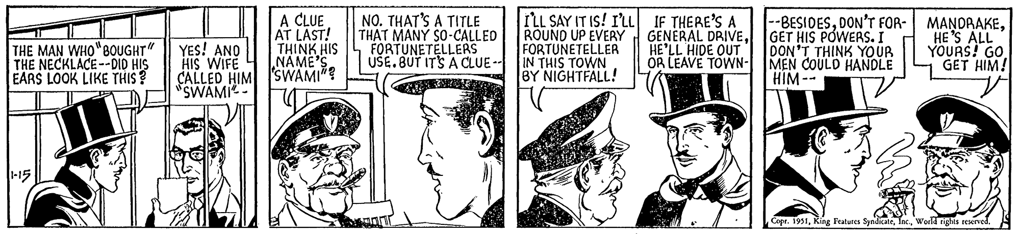 Illustration OCR: THE MAN WHO "BOUGHT" THE NECKLACE--DID HIS EARS LOOK LIKE THIS? 1-15 YES! AND HIS WIFE CALLED HIM "SWAMI A CLUE AT LAST! THINK HIS NAME'S SWAMI NO. THAT'S A TITLE THAT MANY SO-CALLED FORTUNETELLERS USE. BUT IT'S A CLUE -- I'LL SAY IT IS! I'LL ROUND UP EVERY FORTUNETELLER IN THIS TOWN BY NIGHTFALL! IF THERE'S A GENERAL DRIVEHE'LL HIDE OUT OR LEAVE TOWN- --BESIDESDON'T FOR- GET HIS POWERS. I DON'T THINK YOUR MEN COULD HANDLE HIM -- MANDRAKEHE'S ALL YOURS! GO GET HIM! Copr. 1951World rights reserved. THE MAN WHO " BOUGHT " THE NECKLACE -- DID HIS EARS LOOK LIKE THIS ? 1-15 YES ! AND HIS WIFE CALLED HIM " SWAMI A CLUE AT LAST ! THINK HIS NAME'S SWAMI NO . THAT'S A TITLE THAT MANY SO - CALLED FORTUNETELLERS USE . BUT IT'S A CLUE -- I'LL SAY IT IS ! I'LL ROUND UP EVERY FORTUNETELLER IN THIS TOWN BY NIGHTFALL ! IF THERE'S A GENERAL DRIVEHE'LL HIDE OUT OR LEAVE TOWN --BESIDESDON'T FOR GET HIS POWERS . I DON'T THINK YOUR MEN COULD HANDLE HIM -- MANDRAKEHE'S ALL YOURS ! GO GET HIM ! Copr . 1951King Features SyndicateWorld rights reserved .