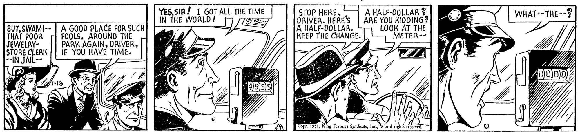 Drawing OCR: BUTSWAMI THAT POOR JEWELRY- STORE CLERK --IN JAIL-- A GOOD PLACE FOR SUCH FOOLS. AROUND THE PARK AGAINIF YOU HAVE TIME. 1-16 YESSIR! I GOT ALL THE TIME IN THE WORLD! VOE 4955 STOP HERE. DRIVER. HERE'S A HALF-DOLLAR. KEEP THE CHANGE. A HALF-DOLLAR? ARE YOU KIDDING? LOOK AT THE METER-- Copr. 1951World rights reserved. WHAT--THE--? 4DDDD BUTSWAMI THAT POOR JEWELRY STORE CLERK --IN JAIL- A GOOD PLACE FOR SUCH FOOLS . AROUND THE PARK AGAINIF YOU HAVE TIME . 1-16 YESSIR ! I GOT ALL THE TIME IN THE WORLD ! VOE 4955 STOP HERE . DRIVER . HERE'S A HALF - DOLLAR . KEEP THE CHANGE . A HALF - DOLLAR ? ARE YOU KIDDING ? LOOK AT THE METER- Copr . 1951King Features SyndicateWorld rights reserved . WHAT -- THE-- ? 4DDDD