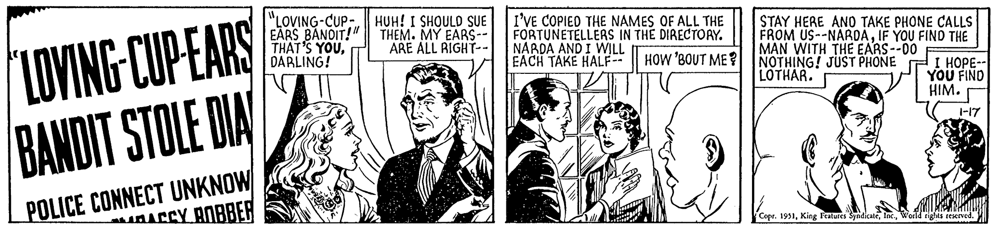 Tie OCR: LOVING-CUP-EARS BANDIT STOLE DIA POLICE CONNECT UNKNOW ACCY BOBBER "LOVING-CUP EARS BANDIT!" THAT'S YOUDARLING! HUH! I SHOULD SUE THEM. MY EARS-- ARE ALL RIGHT-- I'VE COPIED THE NAMES OF ALL THE FORTUNETELLERS IN THE DIRECTORY. NARDA AND I WILL EACH TAKE HALF-- HOW 'BOUT ME? STAY HERE AND TAKE PHONE CALLS FROM US--NARDAIF YOU FIND THE MAN WITH THE EARS--00 NOTHING! JUST PHONE I HOPE-- LOTHAR. YOU FIND HIM. werks 1-17 Copr. 1951World rights reserved. LOVING - CUP - EARS BANDIT STOLE DIA POLICE CONNECT UNKNOW ACCY BOBBER " LOVING - CUP EARS BANDIT ! " THAT'S YOUDARLING ! HUH ! I SHOULD SUE THEM . MY EARS- ARE ALL RIGHT- I'VE COPIED THE NAMES OF ALL THE FORTUNETELLERS IN THE DIRECTORY . NARDA AND I WILL EACH TAKE HALF- HOW ' BOUT ME ? STAY HERE AND TAKE PHONE CALLS FROM US -- NARDAIF YOU FIND THE MAN WITH THE EARS -- 00 NOTHING ! JUST PHONE I HOPE- LOTHAR . YOU FIND HIM . werks 1-17 Copr . 1951King Features SyndicateWorld rights reserved .