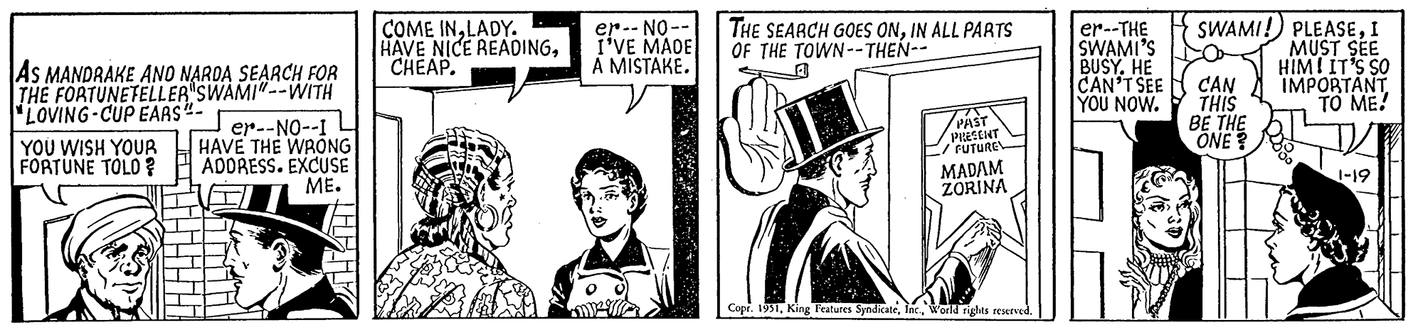 Event OCR: AS MANDRAKE AND NARDA SEARCH FOR THE FORTUNETELLER SWAMI"--WITH LOVING-CUP EARS"- YOU WISH YOUR FORTUNE TOLO ? er--NO--I HAVE THE WRONG ADDRESS. EXCUSE ME. COME INLADY. HAVE NICE READINGCHEAP. 35 er --NO- I'VE MADE A MISTAKE. THE SEARCH GOES ONIN ALL PARTS OF THE TOWN--THEN-- 7 PAST PRESENT / FUTURE MADAM ZORINA Copr. 1951World rights reserved. er--THE SWAMI'S BUSY. HE CAN'T SEE YOU NOW. SWAMI! PLEASEI MUST SEE CAN THIS BE THE ONE? HIM! IT'S SO IMPORTANT TO ME! 1-19 AS MANDRAKE AND NARDA SEARCH FOR THE FORTUNETELLER SWAMI " -- WITH LOVING - CUP EARS " YOU WISH YOUR FORTUNE TOLO ? er -- NO -- I HAVE THE WRONG ADDRESS . EXCUSE ME . COME INLADY . HAVE NICE READINGCHEAP . 35 er --NO I'VE MADE A MISTAKE . THE SEARCH GOES ONIN ALL PARTS OF THE TOWN -- THEN- 7 PAST PRESENT / FUTURE MADAM ZORINA Copr . 1951King Features SyndicateWorld rights reserved . er -- THE SWAMI'S BUSY . HE CAN'T SEE YOU NOW . SWAMI ! PLEASEI MUST SEE CAN THIS BE THE ONE ? HIM ! IT'S SO IMPORTANT TO ME ! 1-19
