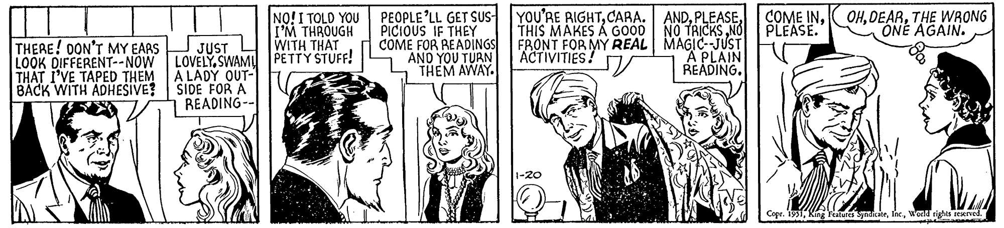 Monochrome OCR: THERE! DON'T MY EARS LOOK DIFFERENT--NOW THAT I'VE TAPED THEM BACK WITH ADHESIVE? JUST LOVELY SWAMI A LADY OUT- SIDE FOR A READING-- NO! I TOLD YOU I'M THROUGH WITH THAT PETTY STUFF! PEOPLE'LL GET SUS PICIOUS IF THEY COME FOR READINGS AND YOU TURN THEM AWAY. YOU'RE RIGHTCARA. THIS MAKES Á GOOD FRONT FOR MY REAL ACTIVITIES! J 1-20 ANDNO TRICKS NO MAGIC--JUST A PLAIN READING. COME INPLEASE. Lan OHTHE WRONG ONE AGAIN. Copr. 1951World rights reserved. AMET THERE ! DON'T MY EARS LOOK DIFFERENT -- NOW THAT I'VE TAPED THEM BACK WITH ADHESIVE ? JUST LOVELY SWAMI A LADY OUT SIDE FOR A READING- NO ! I TOLD YOU I'M THROUGH WITH THAT PETTY STUFF ! PEOPLE'LL GET SUS PICIOUS IF THEY COME FOR READINGS AND YOU TURN THEM AWAY . YOU'RE RIGHTCARA . THIS MAKES Á GOOD FRONT FOR MY REAL ACTIVITIES ! J 1-20 ANDNO TRICKS NO MAGIC -- JUST A PLAIN READING . COME INPLEASE . Lan OHTHE WRONG ONE AGAIN . Copr . 1951King Features SyndicateWorld rights reserved . AMET