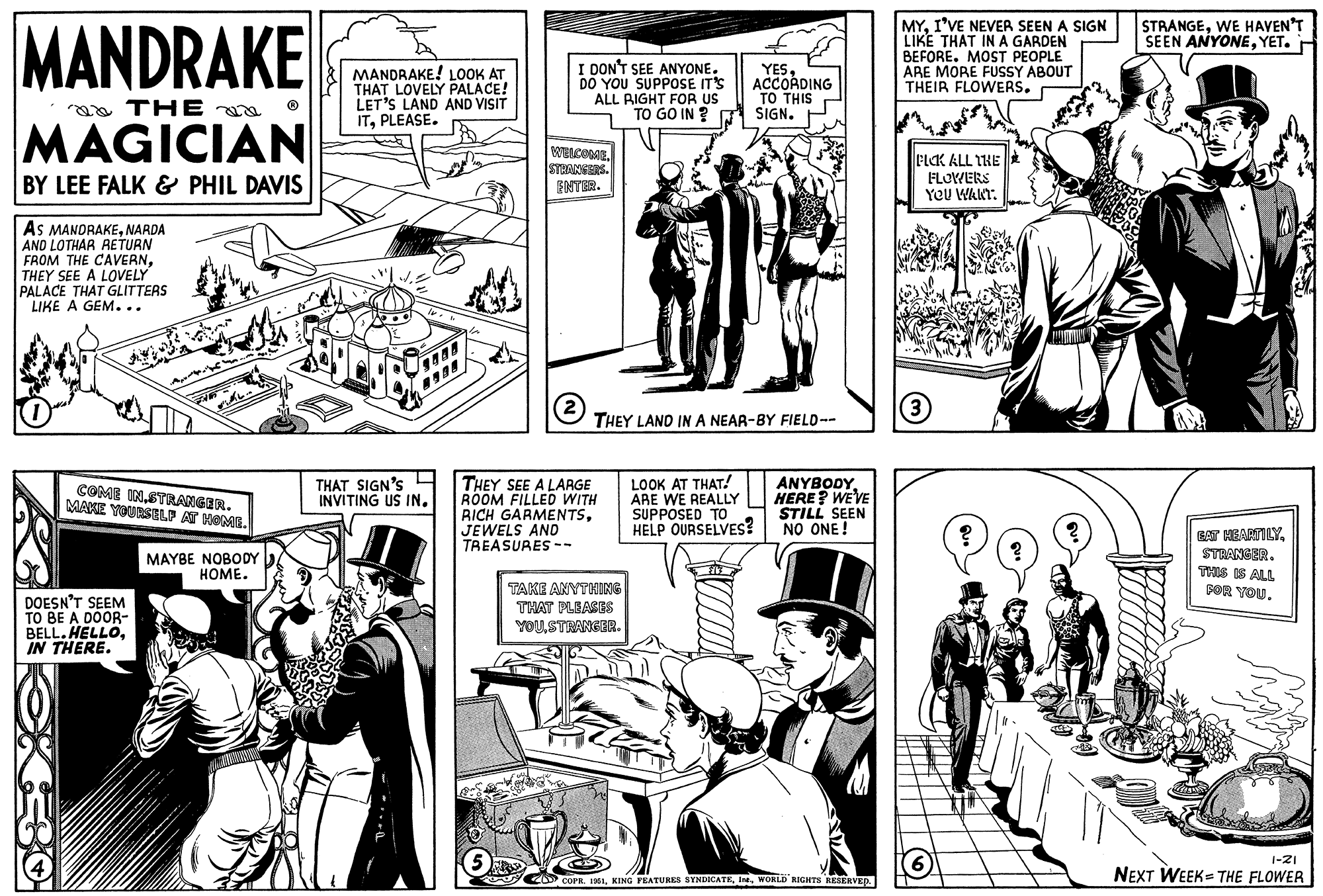 Line OCR: MANDRAKE THE MAGICIAN BY LEE FALK & PHIL DAVIS AS MANDRAKENARDA AND LOTHAR RETURN FROM THE CAVERNTHEY SEE A LOVELY PALACE THAT GLITTERS LIKE A GEM... COME INSTRANGER. MAKE YOURSELF AT HOME. DOESN'T SEEM TO BE A DOOR- BELL. HELLOIN THERE. XEBO MAYBE NOBODY HOME. MANDRAKE! LOOK AT THAT LOVELY PALACE! LET'S LAND AND VISIT ITPLEASE. THAT SIGN'S INVITING US IN. 18. 1 I DON'T SEE ANYONE. DO YOU SUPPOSE IT'S ALL RIGHT FOR US TO GO IN ? WELCOMESTRANGERS. ENTER. 2 THEY LAND IN A NEAR-BY FIELD -- THEY SEE A LARGE ROOM FILLED WITH RICH GARMENTSJEWELS AND TREASURES-- YESACCORDING TO THIS SIGN. TAKE ANYTHING THAT PLEASES YOUSTRANGER. LOOK AT THAT! ARE WE REALLY SUPPOSED TO HELP OURSELVES? ANYBODY HERE? WE'VE STILL SEEN NO ONE! COPR. 1951WORLD RIGHTS RESERVED. MYI'VE NEVER SEEN A SIGN LIKE THAT IN A GARDEN BEFORE. MOST PEOPLE ARE MORE FUSSY ABOUT THEIR FLOWERS. PICK ALL THE FLOWERS YOU WANT. (3) 6 ? STRANGEWE HAVEN'T SEEN ANYONEYET. EAT HEARTILYSTRANGER. THIS IS ALL FOR YOU. 1-21 NEXT WEEK THE FLOWER MANDRAKE THE MAGICIAN BY LEE FALK & PHIL DAVIS AS MANDRAKENARDA AND LOTHAR RETURN FROM THE CAVERNTHEY SEE A LOVELY PALACE THAT GLITTERS LIKE A GEM ... COME INSTRANGER . MAKE YOURSELF AT HOME . DOESN'T SEEM TO BE A DOOR BELL . HELLOIN THERE . XEBO MAYBE NOBODY HOME . MANDRAKE ! LOOK AT THAT LOVELY PALACE ! LET'S LAND AND VISIT ITPLEASE . THAT SIGN'S INVITING US IN . 18. 1 I DON'T SEE ANYONE . DO YOU SUPPOSE IT'S ALL RIGHT FOR US TO GO IN ? WELCOMESTRANGERS . ENTER . 2 THEY LAND IN A NEAR - BY FIELD -- THEY SEE A LARGE ROOM FILLED WITH RICH GARMENTSJEWELS AND TREASURES- YESACCORDING TO THIS SIGN . TAKE ANYTHING THAT PLEASES YOUSTRANGER . LOOK AT THAT ! ARE WE REALLY SUPPOSED TO HELP OURSELVES ? ANYBODY HERE ? WE'VE STILL SEEN NO ONE ! COPR . 1951KING FEATURES SYNDICATEWORLD RIGHTS RESERVED . MYI'VE NEVER SEEN A SIGN LIKE THAT IN A GARDEN BEFORE . MOST PEOPLE ARE MORE FUSSY ABOUT THEIR FLOWERS . PICK ALL THE FLOWERS YOU WANT . ( 3 ) 6 ? STRANGEWE HAVEN'T SEEN ANYONEYET . EAT HEARTILYSTRANGER . THIS IS ALL FOR YOU . 1-21 NEXT WEEK THE FLOWER