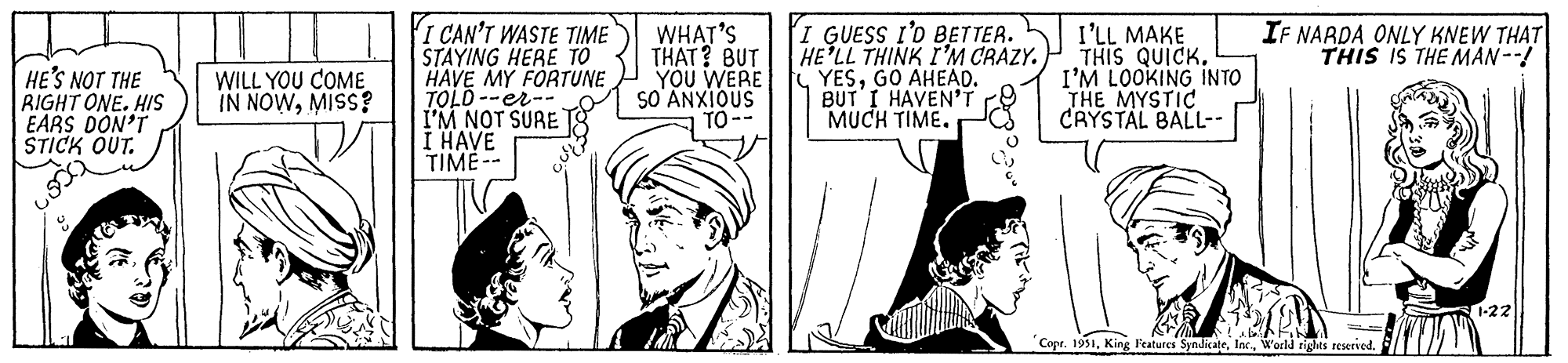 Hat OCR: HE'S NOT THE RIGHT ONE. HIS EARS DON'T STICK OUT. WILL YOU COME IN NOWMISS? I CAN'T WASTE TIME STAYING HERE TO HAVE MY FORTUNE TOLD--er-. I'M NOT SURE I HAVE TIME-- WHAT'S THAT? BUT YOU WERE SO ANXIOUS TO-- I GUESS I'D BETTER. HE'LL THINK I'M CRAZY. YESGO AHEAD. BUT I HAVEN'T MUCH TIME. I'LL MAKE THIS QUICK. I'M LOOKING INTO THE MYSTIC CRYSTAL BALL-- IF NARDA ONLY KNEW THAT THIS IS THE MAN --! Copr. 1951World rights reserved. 1-22 HE'S NOT THE RIGHT ONE . HIS EARS DON'T STICK OUT . WILL YOU COME IN NOWMISS ? I CAN'T WASTE TIME STAYING HERE TO HAVE MY FORTUNE TOLD -- er- . I'M NOT SURE I HAVE TIME- WHAT'S THAT ? BUT YOU WERE SO ANXIOUS TO- I GUESS I'D BETTER . HE'LL THINK I'M CRAZY . YESGO AHEAD . BUT I HAVEN'T MUCH TIME . I'LL MAKE THIS QUICK . I'M LOOKING INTO THE MYSTIC CRYSTAL BALL- IF NARDA ONLY KNEW THAT THIS IS THE MAN -- ! Copr . 1951King Features SyndicateWorld rights reserved . 1-22