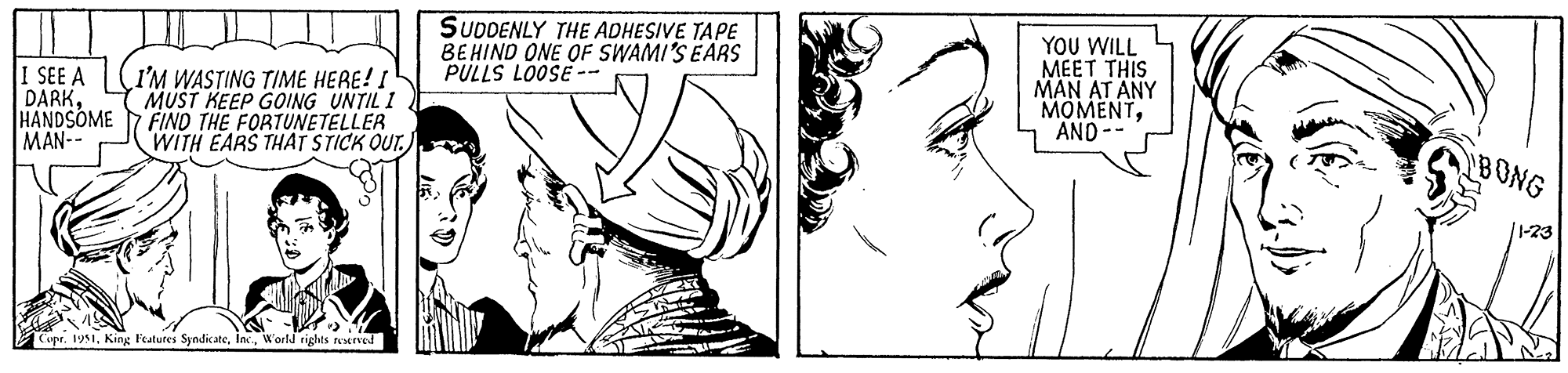 Organ OCR: I SEE A DARKHANDSOME MAN-- I'M WASTING TIME HERE! I MUST KEEP GOING UNTIL I FIND THE FORTUNETELLER WITH EARS THAT STICK OUT. Copr. 1951World rights reserved SUDDENLY THE ADHESIVE TAPE BEHIND ONE OF SWAMI'S EARS PULLS LOOSE- YOU WILL MEET THIS MAN AT ANY MOMENTAND -- BONG 1-23 I SEE A DARKHANDSOME MAN- I'M WASTING TIME HERE ! I MUST KEEP GOING UNTIL I FIND THE FORTUNETELLER WITH EARS THAT STICK OUT . Copr . 1951King Features SyndicateWorld rights reserved SUDDENLY THE ADHESIVE TAPE BEHIND ONE OF SWAMI'S EARS PULLS LOOSE YOU WILL MEET THIS MAN AT ANY MOMENTAND -- BONG 1-23