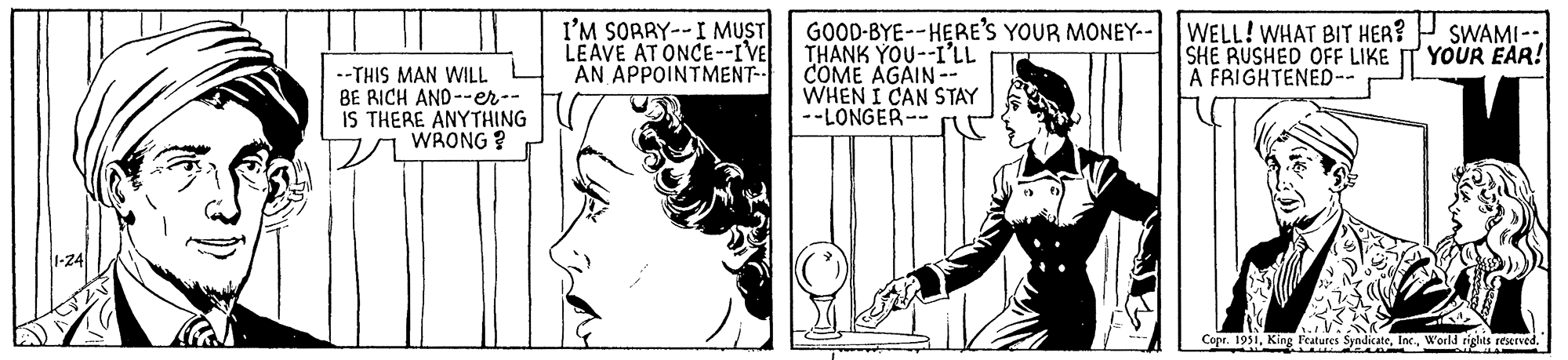 Line OCR: 1-24 --THIS MAN WILL BE RICH AND--er-- IS THERE ANYTHING WRONG? I'M SORRY-- I MUST LEAVE AT ONCE--I'VER AN APPOINTMENT-- GOOD-BYE--HERE'S YOUR MONEY-- WELL! WHAT BIT HER? THANK YOU--I'LL SHE RUSHED OFF LIKE COME AGAIN -- A FRIGHTENED-- WHEN I CAN STAY --LONGER-· SWAMI -- YOUR EAR! Copr. 1951World rights reserved. SA A 1-24 --THIS MAN WILL BE RICH AND -- er- IS THERE ANYTHING WRONG ? I'M SORRY-- I MUST LEAVE AT ONCE -- I'VER AN APPOINTMENT- GOOD - BYE -- HERE'S YOUR MONEY-- WELL ! WHAT BIT HER ? THANK YOU -- I'LL SHE RUSHED OFF LIKE COME AGAIN -- A FRIGHTENED- WHEN I CAN STAY --LONGER- · SWAMI -- YOUR EAR ! Copr . 1951King Features SyndicateWorld rights reserved . SA A