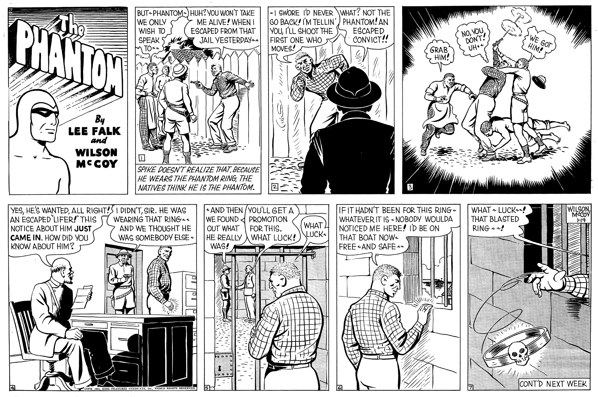 Art OCR: BUT PHANTOMHUH?YOU WON'T TAKE WE ONLV WISH TO SPEAK TO. -1 SWORE I'D NEVER WHAT? NOT THE GO BACK! I'M TELLIN') PHANTOM! AN YOUI'LL SHOOT THE FIRST ONE WHO MOVES! The PHANTON ME ALIVE! WHEN I ESCAPED CONVICT!! NOYOU DON'T ESCAPED FROM THAT 3 WE GOT HIM! JAIL VESTERDAYyaa GRAB C HIM! By LEE FALK and WILSON MC COY SPIKE DOESN'T REALIZE THATBECAUSE HE WEARS THE PHANTOM RINGTHE NATIVES THINK HE IS THE PHANTOM. IFIT HADN'T BEEN FOR THIS RING. WHATEVER IT IS - NOBODY WOULDA NOTICED ME HERE! ID BE ON THAT BOAT NOW. FREE AND SAFE * WILSONMCCOV H4 YESSIR. HE WAS AN ÉSCAPED'LIFER!" THIS WEARING THAT RING NOTICE ABOUT HIM JUST CAME IN. HOW DID YOU KNOW ABOUT HIM? • AND THEN YOUU'LL GET A WE FOUND PROMOTION WHAT • LUCKn! THAT BLASTED FOR THIS. WHAT RING ! AND WE THOUGHT HE WAS SOMEBODY ELSE • OUT WHAT HE REALLY WHAT LUCK!)NUCK- WAS! CONT'D NEXT WEEK BUT PHANTOMHUH?YOU WON'T TAKE WE ONLV WISH TO SPEAK TO. -1 SWORE I'D NEVER WHAT? NOT THE GO BACK! I'M TELLIN') PHANTOM! AN YOUI'LL SHOOT THE FIRST ONE WHO MOVES! The PHANTON ME ALIVE! WHEN I ESCAPED CONVICT!! NOYOU DON'T ESCAPED FROM THAT 3 WE GOT HIM! JAIL VESTERDAYyaa GRAB C HIM! By LEE FALK and WILSON MC COY SPIKE DOESN'T REALIZE THATBECAUSE HE WEARS THE PHANTOM RINGTHE NATIVES THINK HE IS THE PHANTOM. IFIT HADN'T BEEN FOR THIS RING. WHATEVER IT IS - NOBODY WOULDA NOTICED ME HERE! ID BE ON THAT BOAT NOW. FREE AND SAFE * WILSONMCCOV H4 YESHE'S WANTEDALL RIGHT!SI DIDN'TSIR. HE WAS AN ÉSCAPED'LIFER!" THIS WEARING THAT RING NOTICE ABOUT HIM JUST CAME IN. HOW DID YOU KNOW ABOUT HIM? • AND THEN YOUU'LL GET A WE FOUND PROMOTION WHAT • LUCKn! THAT BLASTED FOR THIS. WHAT RING ! AND WE THOUGHT HE WAS SOMEBODY ELSE • OUT WHAT HE REALLY WHAT LUCK!)NUCK- WAS! CONT'D NEXT WEEK