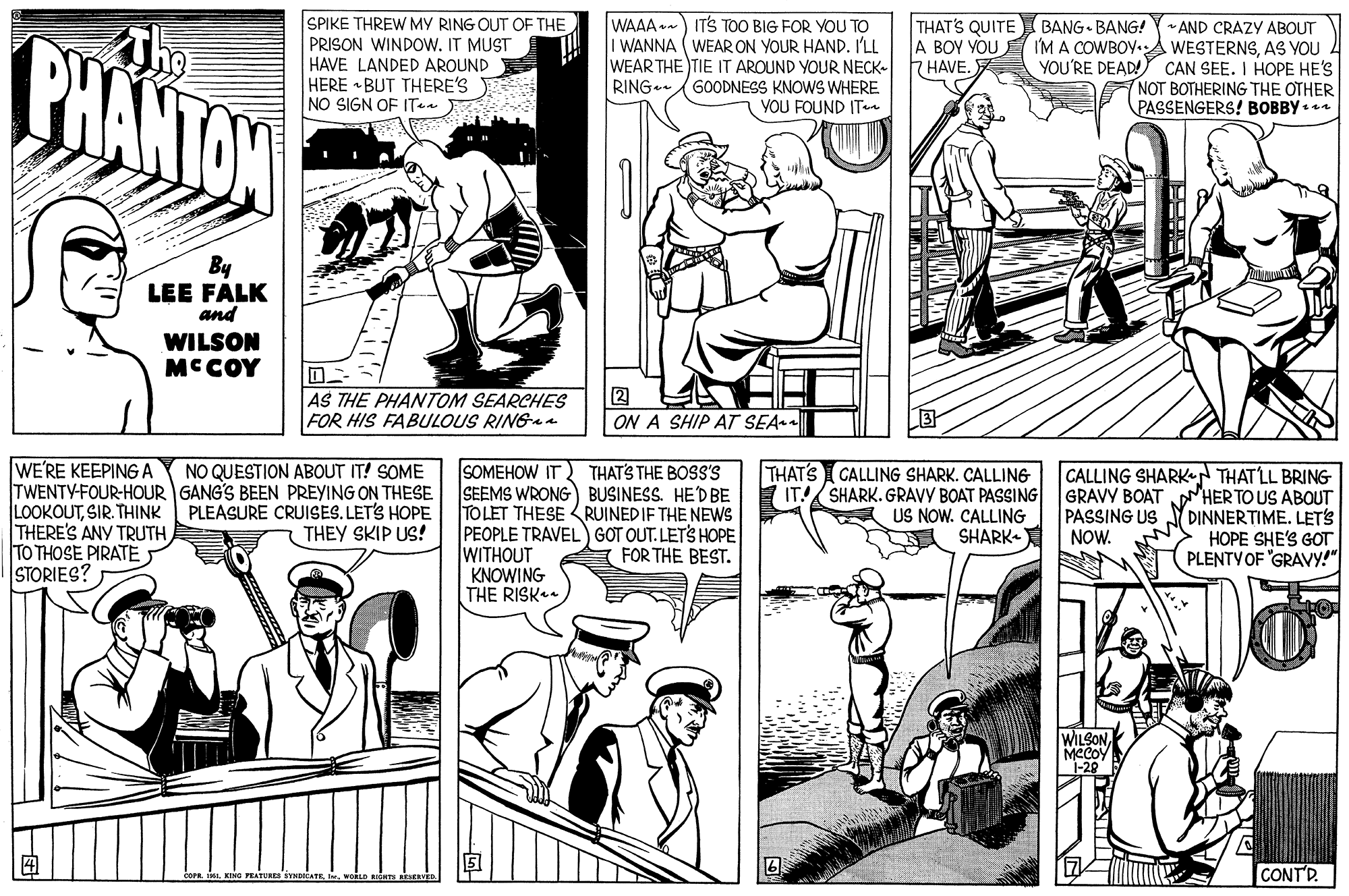 Line OCR: SPIKE THREW MY RING OUT OF THE PRISON WINDOW. IT MUST HAVE LANDED AROUND HERE • BUT THERE'S NO SIGN OF ITen WAAA .-) ITS TOO BIG FOR YOU TO I WANNA (WEAR ON YOUR HAND. I'LL WEAR THE TIE IT AROUND YOUR NECK- HAVE. GOODNESS KNOWS WHERE YOU FOUND ITn THAT'S QUITE A BOY YOU (BANG BANG! PHANTAN * AND CRAZY ABOUT I'M A COWBOY.A WESTERNSAS YOU YOU'RE DEAD!Y CAN SEE. I HOPE HE'S NOT BOTHERING THE OTHER PASSENGERS! BOBBY .n RING.. By LEE FALK and WILSON MCCOY AS THE PHANTOM SEARCHES FOR HIS FABULOUS RINGa 2 ON A SHIP AT SEA WE'RE KEEPINGA TWENTY-FOUR-HOUR GANG'S BEEN PREYING ON THESE LOOKOUTSIR. THINK THERE'S ANY TRUTH TO THOSE PIRATE STORIES? SOMEHOW IT SEEMS WRONG) BUSINESS. HEDBE TOLET THESE RUINEDIF THE NEWS PEOPLE TRAVEL) GOT OUT. LETS HOPE WITHOUT KNOWING THE RISK. THAT'S CALLING SHARK. CALLING IT!/ SHARK. GRAVY BOAT PASSING US NOW. CALLING SHARK- NO QUESTION ABOUT IT! SOME THAT'S THE BOSS'S GRAVY BOAT PASSING US NOW. CALLING SHARK THATLL BRING aHER TO US ABOUT DINNERTIME. LET's ???E SHE'S GOT PLENTYOF "GRAVY!" PLEASURE CRUISES. LETS HOPE THEY SKIP US! FOR THE BEST. WILSON MCCOY "1-20 CONTR. SPIKE THREW MY RING OUT OF THE PRISON WINDOW. IT MUST HAVE LANDED AROUND HERE • BUT THERE'S NO SIGN OF ITen WAAA .-) ITS TOO BIG FOR YOU TO I WANNA (WEAR ON YOUR HAND. I'LL WEAR THE TIE IT AROUND YOUR NECK- HAVE. GOODNESS KNOWS WHERE YOU FOUND ITn THAT'S QUITE A BOY YOU (BANG BANG! PHANTAN * AND CRAZY ABOUT I'M A COWBOY.A WESTERNSAS YOU YOU'RE DEAD!Y CAN SEE. I HOPE HE'S NOT BOTHERING THE OTHER PASSENGERS! BOBBY .n RING.. By LEE FALK and WILSON MCCOY AS THE PHANTOM SEARCHES FOR HIS FABULOUS RINGa 2 ON A SHIP AT SEA WE'RE KEEPINGA TWENTY-FOUR-HOUR GANG'S BEEN PREYING ON THESE LOOKOUTSIR. THINK THERE'S ANY TRUTH TO THOSE PIRATE STORIES? SOMEHOW IT SEEMS WRONG) BUSINESS. HEDBE TOLET THESE RUINEDIF THE NEWS PEOPLE TRAVEL) GOT OUT. LETS HOPE WITHOUT KNOWING THE RISK. THAT'S CALLING SHARK. CALLING IT!/ SHARK. GRAVY BOAT PASSING US NOW. CALLING SHARK- NO QUESTION ABOUT IT! SOME THAT'S THE BOSS'S GRAVY BOAT PASSING US NOW. CALLING SHARK THATLL BRING aHER TO US ABOUT DINNERTIME. LET's ???E SHE'S GOT PLENTYOF "GRAVY!" PLEASURE CRUISES. LETS HOPE THEY SKIP US! FOR THE BEST. WILSON MCCOY "1-20 CONTR.