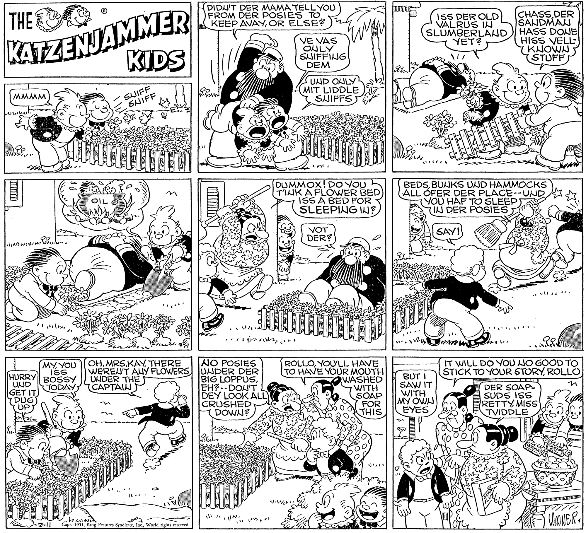 Font OCR: THE KATZENJAMMER KIDS MMMM Urvast when 11 Hilm CAD MYYOU ISS HURRY BOSSY TODAY) UND GET IT DUG) UP Kind 6²-2-11 OIL SNIFF SNIFF LEITTEI sind. OHTHERE WEREN'T ANY FLOWERS UNDER THE CAPTAIN ???? Copr. 1951World rights reserved. DIDUIT DER MAMA TELL YOU FROM DER POSIES TO KEEP AVAYOR ELSE? 1/640 ..... NO POSIES UNDER DER BIG LOPPUSEH? DON'T DEY LOOK ALL) CRUSHED DOWN? VE VAS ONLY SUIFFING DEM ill 11 1111!!! vrtovi UND ONLY MIT LIDDLE SUIFFS DUMMOX! DO YOU T'IUK A FLOWER BED ISS A BED FOR SLEEPING IN? TILLLLLLLLLL VOT DER? ROLLOYOU'LL HAVE TO HAVE YOUR MOUTH WASHED WITH SOAP FOR THIS infanter ? ISS DER OLD VALRUS IN SLUMBERLAND YET? n BEDSBUNKS UND HAMMOCKS ALL OFER DER PLACE--UND. BUT I SAW IT WITH MY OWN EYES BERAND ?? SAY! Col YOU HAF TO SLEEP) (IN DER POSIES CHASS DER SANDMAN HASS DONE HISS VELL (KNOWN STUFF DE IT WILL DO YOU NO GOOD TO STICK TO YOUR STORYROLLO DER SOAP SUDS ISS RETTY MISS TVIDDLE QUININE wwwwwwwww WINNER THE KATZENJAMMER KIDS MMMM Urvast when 11 Hilm CAD MYYOU ISS HURRY BOSSY TODAY ) UND GET IT DUG ) UP Kind 6² - 2-11 OIL SNIFF SNIFF LEITTEI sind . OHTHERE WEREN'T ANY FLOWERS UNDER THE CAPTAIN ???? Copr . 1951King Features SyndicateWorld rights reserved . DIDUIT DER MAMA TELL YOU FROM DER POSIES TO KEEP AVAYOR ELSE ? 1/640 ..... NO POSIES UNDER DER BIG LOPPUSEH ? DON'T DEY LOOK ALL ) CRUSHED DOWN ? VE VAS ONLY SUIFFING DEM ill 11 1111 !!! vrtovi UND ONLY MIT LIDDLE SUIFFS DUMMOX ! DO YOU T'IUK A FLOWER BED ISS A BED FOR SLEEPING IN ? TILLLLLLLLLL VOT DER ? ROLLOYOU'LL HAVE TO HAVE YOUR MOUTH WASHED WITH SOAP FOR THIS infanter ? ISS DER OLD VALRUS IN SLUMBERLAND YET ? n BEDSBUNKS UND HAMMOCKS ALL OFER DER PLACE -- UND . BUT I SAW IT WITH MY OWN EYES BERAND ?? SAY ! Col YOU HAF TO SLEEP ) ( IN DER POSIES CHASS DER SANDMAN HASS DONE HISS VELL ( KNOWN STUFF DE IT WILL DO YOU NO GOOD TO STICK TO YOUR STORYROLLO DER SOAP SUDS ISS RETTY MISS TVIDDLE QUININE wwwwwwwww WINNER