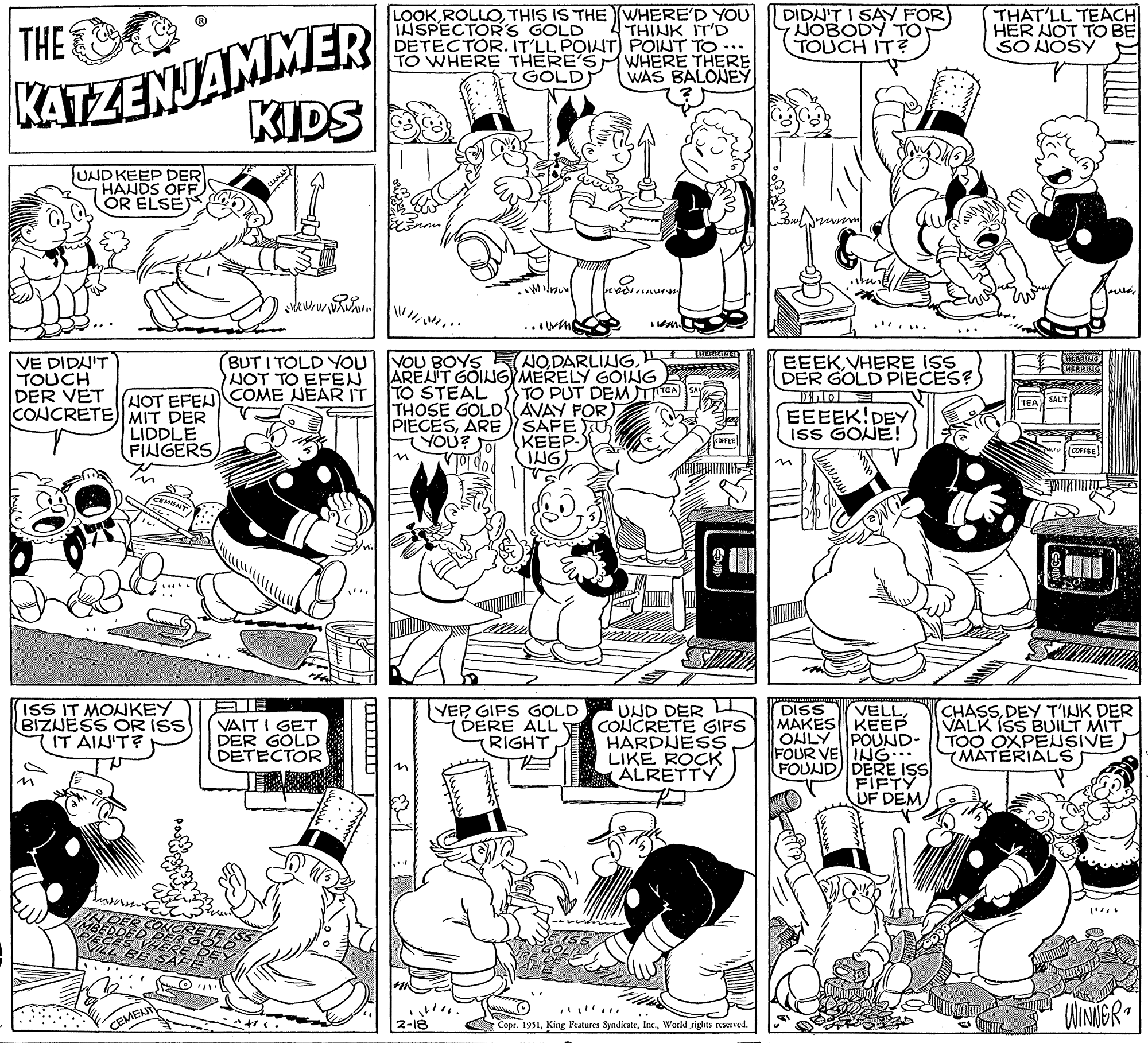 Organism OCR: THE KATZENJAMMER UND KEEP DER HANDS OFF OR ELSEJ VE DIDN'T TOUCH DER VET CONCRETE) MIT DER LIDDLE FINGERS CEMENT BUT I TOLD YOU NOT TO EFEN NOT EFENCOME WEAR IT ISS IT MONKEY BIZUESS OR ISS IT AIN'T? KIDS N DER CONCRETE IMBEDDED DER GOLD IECES VHERE DEY ILL BE SAFE CEMENT ST kw/www. E VAIT I GET DER GOLD DETECTOR -------- LOOKTHIS IS THE (WHERE'D YOU INSPECTOR'S GOLD THINK IT'D DETECTOR. IT'LL POINT) POINT TO TO WHERE THERE'S WHERE THERE GOLD WAS BALONEY ||||||| M •Milbur! 2-18 •wang YOU BOYS NOTO STEAL TO PUT DEM TEA THOSE GOLD (AVAY FOR) PIECESARE YOU? SAFE KEEP- ING Preporu YEPGIFS GOLD DERE ALL RIGHT Ilean. SIZE UND DER CONCRETE GIFS HARDNESS LIKE ROCK ALRETTY Copr. 1951World rights reserved. DIDN'T I SAY FOR NOBODY TO TOUCH IT? EEEKVHERE ISS DER GOLD PIECES? Dirtol EEEEK!DEY ISS GONE! DISS VELLMAKES KEEP ONLY POUND- FOUR VEING... FOUND DERE ISS FIFTY UF DEM THAT'LL TEACH HER NOT TO BE SO NOSY HERRING HERRING SALT COFFEE CHASSDEY T'INK DER VALK ISS BUILT MIT. TOO OXPENSIVEMATERIALS WINNER 1 THE KATZENJAMMER UND KEEP DER HANDS OFF OR ELSEJ VE DIDN'T TOUCH DER VET CONCRETE ) MIT DER LIDDLE FINGERS CEMENT BUT I TOLD YOU NOT TO EFEN NOT EFENCOME WEAR IT ISS IT MONKEY BIZUESS OR ISS IT AIN'T ? KIDS N DER CONCRETE IMBEDDED DER GOLD IECES VHERE DEY ILL BE SAFE CEMENT ST kw / www . E VAIT I GET DER GOLD DETECTOR -------- LOOKTHIS IS THE ( WHERE'D YOU INSPECTOR'S GOLD THINK IT'D DETECTOR . IT'LL POINT ) POINT TO TO WHERE THERE'S WHERE THERE GOLD WAS BALONEY ||||||| M • Milbur ! 2-18 • wang YOU BOYS NOAREN'T GOING MERELY GOINGTO STEAL TO PUT DEM TEA THOSE GOLD ( AVAY FOR ) PIECESARE YOU ? SAFE KEEP ING Preporu YEPGIFS GOLD DERE ALL RIGHT Ilean . SIZE UND DER CONCRETE GIFS HARDNESS LIKE ROCK ALRETTY Copr . 1951King Features SyndicateWorld rights reserved . DIDN'T I SAY FOR NOBODY TO TOUCH IT ? EEEKVHERE ISS DER GOLD PIECES ? Dirtol EEEEK ! DEY ISS GONE ! DISS VELLMAKES KEEP ONLY POUND FOUR VEING ... FOUND DERE ISS FIFTY UF DEM THAT'LL TEACH HER NOT TO BE SO NOSY HERRING HERRING SALT COFFEE CHASSDEY T'INK DER VALK ISS BUILT MIT . TOO OXPENSIVEMATERIALS WINNER 1