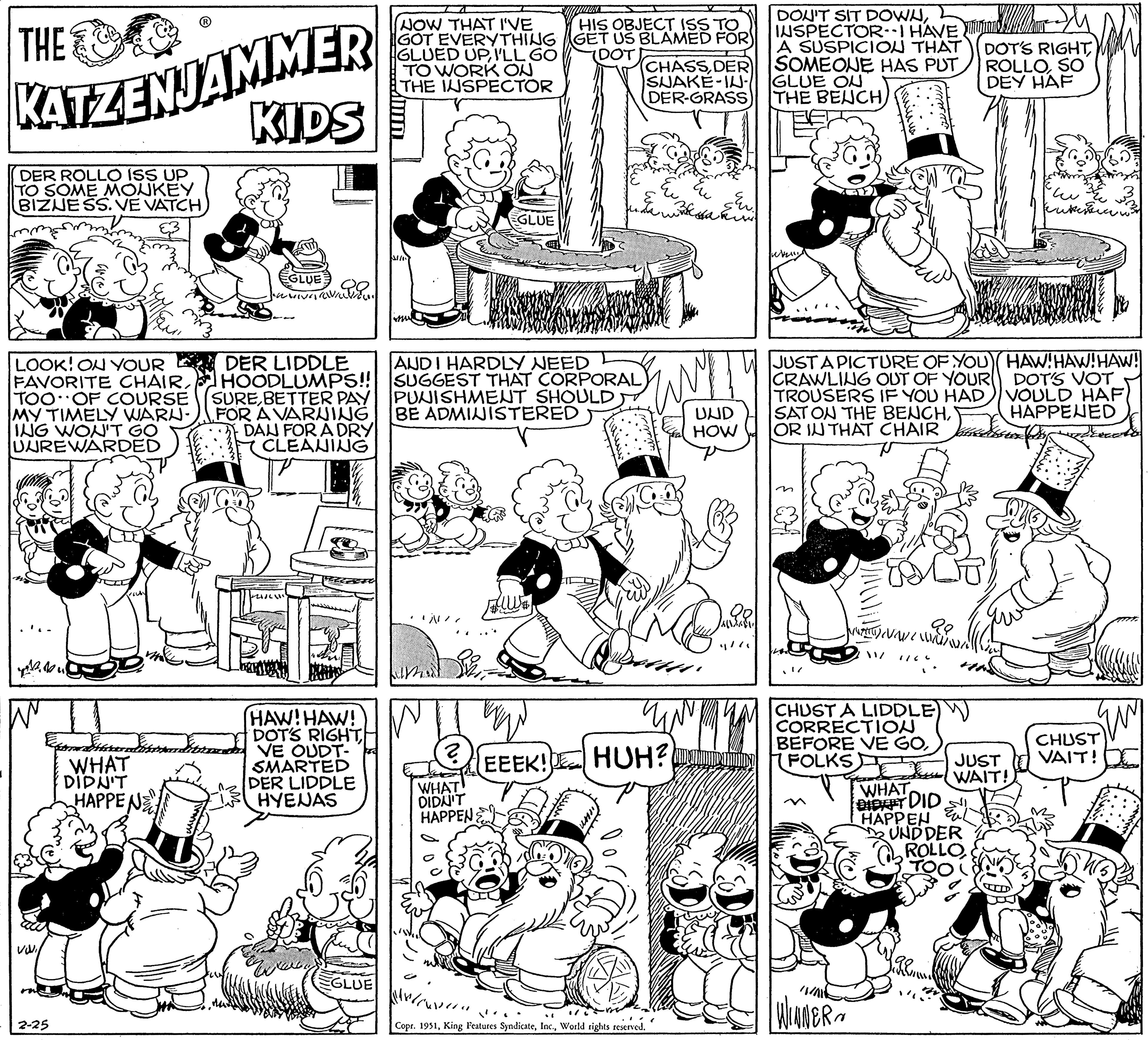 Line OCR: THE KATZENJAMMER KIDS DER ROLLO ISS UP TO SOME MONKEY BIZNESS. VE VATCH LOOK! ON YOUR FAVORITE CHAIRTOO OF COURSE MY TIMELY WARU- ING WON'T GO UUREWARDED Bu 2-25 ?? WHAT DIDN'T HAPPENE EGLUE DER LIDDLE HOODLUMPS!! SUREBETTER PAY FOR A VARNING DAN FOR A DRY CLEANING HAW! HAW! DOT'S RIGHT| VE OUDT- SMARTED DER LIDDLE HYENAS ??? EGLUE NOW THAT I'VE GOT EVERYTHING GLUED UPI'LL GO TO WORK ON THE INSPECTOR S//10 N EGLUE AUDI HARDLY NEED SUGGEST THAT CORPORAL PUNISHMENT SHOULD BE ADMINISTERED ? WHAT DIDN'T HAPPENE uw HIS OBJECT ISS TO GET US BLAMED FOR EEEK! CHASSDER SUAKE-IU- DER-GRASS uns Sakosa ku UND HOW KO Copr. 1951World rights reserved. 99 4/7 DON'T SIT DOWNINSPECTOR-I HAVE A SUSPICION THAT SOMEONE HAS PUT GLUE OU THE BENCH) when S winus JUST A PICTURE OF YOU CRAWLING OUT OF YOUR TROUSERS IF YOU HAD SAT ON THE BENCHHUH? FOLKS CA WINNER Luca {{ [ ! / / THAT CHAIR as y 1433 Tuhuminn 29 NA WA MUN 1/6 CHUST A LIDDLE CORRECTION BEFORE VE GO198 DOT'S RIGHTSO DEY HAF WHAT DIDIT DID HAPPEN UND DER ROLLO kuten HAW! HAW! HAW! DOT'S VOT VOULD HAF HAPPENED JUST WAIT! quy CHUST VAIT! DE THE KATZENJAMMER KIDS DER ROLLO ISS UP TO SOME MONKEY BIZNESS . VE VATCH LOOK ! ON YOUR FAVORITE CHAIRTOO OF COURSE MY TIMELY WARU ING WON'T GO UUREWARDED Bu 2-25 ?? WHAT DIDN'T HAPPENE EGLUE DER LIDDLE HOODLUMPS !! SUREBETTER PAY FOR A VARNING DAN FOR A DRY CLEANING HAW ! HAW ! DOT'S RIGHT | VE OUDT SMARTED DER LIDDLE HYENAS ??? EGLUE NOW THAT I'VE GOT EVERYTHING GLUED UPI'LL GO TO WORK ON THE INSPECTOR S // 10 N EGLUE AUDI HARDLY NEED SUGGEST THAT CORPORAL PUNISHMENT SHOULD BE ADMINISTERED ? WHAT DIDN'T HAPPENE uw HIS OBJECT ISS TO GET US BLAMED FOR EEEK ! CHASSDER SUAKE - IU DER - GRASS uns Sakosa ku UND HOW KO Copr . 1951King Features SyndicateWorld rights reserved . 99 4/7 DON'T SIT DOWNINSPECTOR - I HAVE A SUSPICION THAT SOMEONE HAS PUT GLUE OU THE BENCH ) when S winus JUST A PICTURE OF YOU CRAWLING OUT OF YOUR TROUSERS IF YOU HAD SAT ON THE BENCHHUH ? FOLKS CA WINNER Luca { { [ ! / / THAT CHAIR as y 1433 Tuhuminn 29 NA WA MUN 1/6 CHUST A LIDDLE CORRECTION BEFORE VE GO198 DOT'S RIGHTSO DEY HAF WHAT DIDIT DID HAPPEN UND DER ROLLO kuten HAW ! HAW ! HAW ! DOT'S VOT VOULD HAF HAPPENED JUST WAIT ! quy CHUST VAIT ! DE