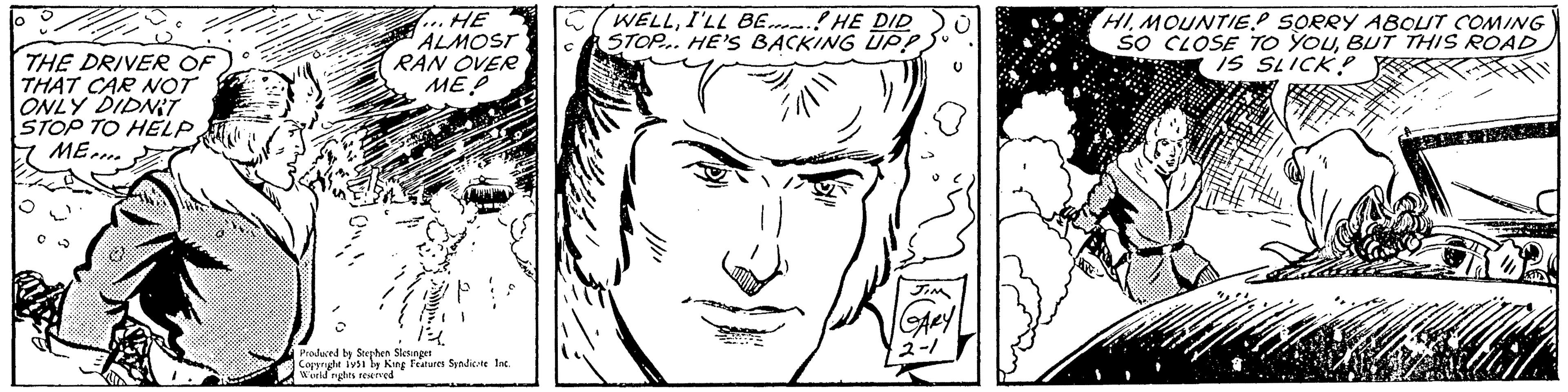 Vertebrate OCR: ? THE DRIVER OF THAT CAR NOT ONLY DIDN'T STOP TO HELPME... C B HE ALMOST RAN OVER ME! 1? Produced by Stephen Slesinger Copyright 1951 by King Features Syndicate Inc. World rights reserved WELLI'LL BE HE DID STOP. HE'S BACKING UP! q -=1/11U JIM GARY 2-1 HIMOUNTIEP SORRY ABOUT COMING SO CLOSE TO YOUBUT THIS ROAD IS SLICK! ? THE DRIVER OF THAT CAR NOT ONLY DIDN'T STOP TO HELPME ... C B HE ALMOST RAN OVER ME ! 1 ? Produced by Stephen Slesinger Copyright 1951 by King Features Syndicate Inc. World rights reserved WELLI'LL BE HE DID STOP . HE'S BACKING UP ! q - = 1 / 11 U JIM GARY 2-1 HIMOUNTIEP SORRY ABOUT COMING SO CLOSE TO YOUBUT THIS ROAD IS SLICK !