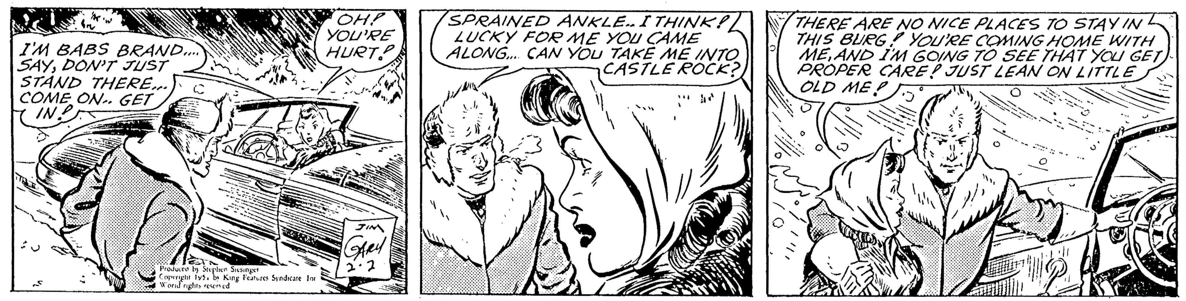 Monochrome OCR: I'M BABS BRAND..... SAYDON'T JUST STAND THERE... COME ON. GET IN? SUPE *** ETA Produced by Stephen Siesinger Copyright 195by King Features Syndicate Inc Wond rights reserved OH! YOU'RE HURT JIM GARY 2.2 SPRAINED ANKLE.. I THINK! LUCKY FOR ME YOU CAME ALONG.... CAN YOU TAKE ME INTO CASTLE ROCK? THERE ARE NO NICE PLACES TO STAY IN THIS BURG! YOU'RE COMING HOME WITH MEAND I'M GOING TO SEE THAT YOU GET) PROPER CARE! JUST LEAN ON LITTLE OLD MEP O ??? I'M BABS BRAND ..... SAYDON'T JUST STAND THERE ... COME ON . GET IN ? SUPE *** ETA Produced by Stephen Siesinger Copyright 195by King Features Syndicate Inc Wond rights reserved OH ! YOU'RE HURT JIM GARY 2.2 SPRAINED ANKLE .. I THINK ! LUCKY FOR ME YOU CAME ALONG .... CAN YOU TAKE ME INTO CASTLE ROCK ? THERE ARE NO NICE PLACES TO STAY IN THIS BURG ! YOU'RE COMING HOME WITH MEAND I'M GOING TO SEE THAT YOU GET ) PROPER CARE ! JUST LEAN ON LITTLE OLD MEP O ???