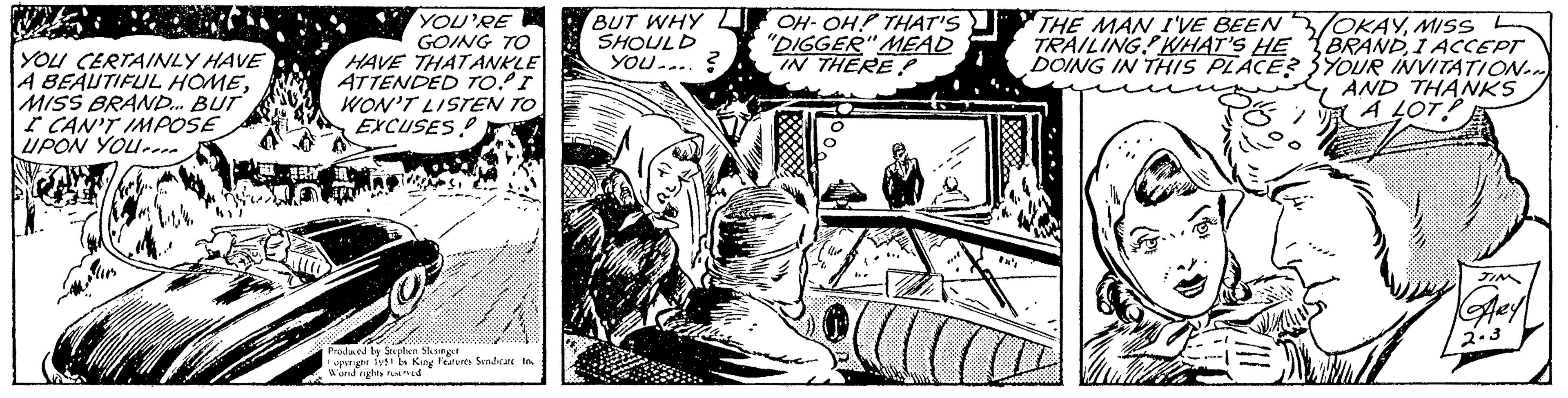 Line art OCR: YOU CERTAINLY HAVE A BEAUTIFUL HOMEMISS BRAND... BUT I CAN'T IMPOSE UPON YOU 144 YOU'RE GOING TO HAVE THAT ANKLE ATTENDED TO! I WON'T LISTEN TO EXCUSES! O Produced by Stephen Slesinger opyright 1951 by King Features Syndicate Inc Word rights reserved BUT WHY SHOULD YOU....? OH-OH! THAT'S "DIGGER" MEAD IN THERE? 7 THE MAN I'VE BEEN TRAILING? WHAT'S HE DOING IN THIS PLACE? OKAYMISS L BRANDI ACCEPT YOUR INVITATION... AND THANKS A LOT! JIM KARY 2-3 YOU CERTAINLY HAVE A BEAUTIFUL HOMEMISS BRAND ... BUT I CAN'T IMPOSE UPON YOU 144 YOU'RE GOING TO HAVE THAT ANKLE ATTENDED TO ! I WON'T LISTEN TO EXCUSES ! O Produced by Stephen Slesinger opyright 1951 by King Features Syndicate Inc Word rights reserved BUT WHY SHOULD YOU .... ? OH - OH ! THAT'S " DIGGER " MEAD IN THERE ? 7 THE MAN I'VE BEEN TRAILING ? WHAT'S HE DOING IN THIS PLACE ? OKAYMISS L BRANDI ACCEPT YOUR INVITATION ... AND THANKS A LOT ! JIM KARY 2-3