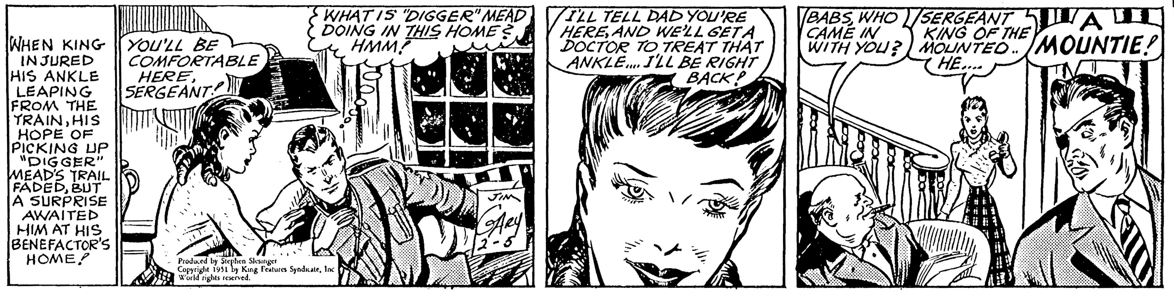 Art OCR: WHEN KING YOU'LL BE INJURED HIS ANKLE LEAPING FROM THE TRAINHIS HOPE OF PICKING UP "DIGGER" MEAD'S TRAIL FADEDBUT A SURPRISE AWAITED HIM AT HIS BENEFACTOR'S HOME COMFORTABLE SERGEANT Grementt WHAT IS "DIGGER" MEAD DOING IN THIS HOME? HMM? 3 Produced by Stephen Slesinger Copyright 1951 by King Features SyndicateInc World rights reserved. JIM GARY -5 ILL TELL DAD YOU'RE HEREAND WE'LL GETA DOCTOR TO TREAT THAT ANKLE.... I'LL BE RIGHT BACK! BABSWHO CAME IN WITH YOU? SERGEANT JAU KING OF THE MOUNTED MOUNTIE! HE.... T WHEN KING YOU'LL BE INJURED HIS ANKLE LEAPING FROM THE TRAINHIS HOPE OF PICKING UP " DIGGER " MEAD'S TRAIL FADEDBUT A SURPRISE AWAITED HIM AT HIS BENEFACTOR'S HOME COMFORTABLE SERGEANT Grementt WHAT IS " DIGGER " MEAD DOING IN THIS HOME ? HMM ? 3 Produced by Stephen Slesinger Copyright 1951 by King Features SyndicateInc World rights reserved . JIM GARY -5 ILL TELL DAD YOU'RE HEREAND WE'LL GETA DOCTOR TO TREAT THAT ANKLE .... I'LL BE RIGHT BACK ! BABSWHO CAME IN WITH YOU ? SERGEANT JAU KING OF THE MOUNTED MOUNTIE ! HE .... T